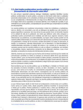 2.2	¿Qué implica problematizar asuntos públicos a partir del
procesamiento de información sobre ellos?
En esta primera capacidad podemos distinguir habilidades cognitivas (identificar asuntos
públicos, problematizar el asunto público y procesar la información sobre éste) y cualidades
personales (relacionadas con la curiosidad y el interés por la indagación y la investigación), que
se van complejizando e interrelacionando a lo largo de los diferentes niveles. Antes de entrar
en la lógica interna de la capacidad, es necesario delimitar, en la medida de lo posible, lo que
entendemos por asunto público, conceptualización que permitirá que comprendamos el sentido
de esta propuesta.
Los asuntos públicos son cuestiones concernientes a todos los ciudadanos y ciudadanas,
esto es, afectan a la comunidad, y por ello se distinguen de aquéllos que solo importan a
grupos específicos o personas. Son esos temas los que pueden tener un tremendo impacto
en la calidad de vida de la población, de modo que deliberar sobre ellos enriquece y
profundiza nuestro conocimiento de la realidad, sea ésta local, regional, nacional y hasta
internacional: sus problemas, sus potencialidades, sus logros. Estos asuntos pueden ser de
carácter político (relacionados con el desarrollo de la democracia), económico (concernientes
a la generación y manejo de los recursos), sociales (vinculados a la salud, la educación, el
trabajo, la convivencia), culturales (relacionados con la diversidad y la interculturalidad) o
medioambientales (asociados al cuidado del entorno y los cambios en la naturaleza). Es
necesario precisar que los asuntos públicos no solo se refieren a problemas, sino también
a necesidades, deseos, aspiraciones y proyectos de los diferentes colectivos, y que, al ser
atendidos, se beneficia la construcción del bienestar de todos y todas.
Además, tenemos que reconocer que los hechos del acontecer nacional que los medios de
comunicación convierten en noticia no siempre se enmarcan dentro de lo que llamamos
“asunto público”, pues con frecuencia invaden la esfera privada y presentan los hechos de
modo sensacionalista y recurrentemente, con el objetivo de captar nuestra atención. Debemos
entonces ayudar a nuestros y nuestras estudiantes a elegir hechos que saquen a la luz temas
que nos convoquen a todos y todas.
Recomendamos que los asuntos públicos que se identifiquen y trabajen en Primaria sean
los asociados al entorno inmediato y cercano, es decir, vinculados a lo local y regional,
ya que, como vemos en la matriz, los conocimientos propuestos para esos niveles están
íntimamente relacionados con este entorno. Aconsejamos que los asuntos públicos de
trascendencia nacional sean abordados apenas en la Secundaria, no solo por la relación con
los conocimientos propuestos, sino porque este tipo de asuntos evidencian una complejidad
mayor, lo que demanda que los y las estudiantes comprendan la multiplicidad de factores y
aspectos involucrados. Siguiendo esta lógica, los asuntos públicos internacionales debemos
abordarlos para el último ciclo de la Secundaria.
Lo que interesa lograr desde el nivel Inicial es la disposición a involucrarse con lo público.
Como vemos en nuestra matriz, desde pequeños podemos incentivar el reconocimiento
e interés por lo público. Primero pediremos a nuestros niños y niñas que identifiquen las
necesidades comunes que les afectan. Es necesario partir de lo cercano, de lo que pueden
observar en su localidad, para que luego, con esa experiencia de lo concreto, puedan, ya en
Secundaria, identificar las características de aquello que llamamos “asunto público”. Se trata
de que, al final, puedan conceptualizarlo de manera abstracta y aplicarlo pertinentemente en
el ámbito local, nacional e internacional. Si logramos esta cercanía con lo público desde el
inicio, es posible que al final de la escolaridad nuestros estudiantes terminen comprendiendo
la complejidad de los asuntos públicos, es decir, la multiplicidad de causas que los explican
TODOS PODEMOS APRENDER, NADIE SE QUEDA ATRÁS

69

 