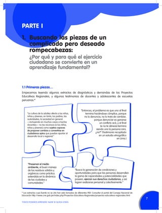 PARTE I
1.	 Buscando las piezas de un
complicado pero deseado
rompecabezas:
	

¿Por qué y para qué el ejercicio
ciudadano se convierte en un
aprendizaje fundamental?

1.1 Primeras piezas…
Empecemos leyendo algunos extractos de diagnósticos y demandas de los Proyectos
Educativos Regionales, y algunos testimonios de docentes y adolescentes de escuelas
peruanas.*

“La cultura de la adultez afecta a los niños,
niñas y jóvenes; en tanto, los padres, las
autoridades, la sociedad en general
—incluyendo en muchos casos a los/las
docentes— no les reconoce [a los niños,
niñas y jóvenes] como sujetos capaces
de proponer cambios o convertirse en
ciudadanos aptos que puedan aportar al
desarrollo local o regional.”

“Preservar el medio
ambiente, el buen manejo
de los residuos sólidos y
orgánicos como práctica
extendida en la dinámica
de las ciudades y
comunidades.”

“Entonces, el problema es que uno al final
termina haciéndose cómplice, porque
no lo denuncia, no lo trata de cambiar,
porque denunciar es ganarse
un conflicto acá, y al final
(si no te alineas) termina
siendo uno la persona rara,
¿no?” (Testimonio recopilado
en un estudio etnográfico
en Lima.)

“Busca la generación de condiciones y
oportunidades para que las personas desarrollen
la gama de capacidades y potencialidades que
poseen, ejerzan sus derechos ciudadanos, y así
logren realizarse personal y colectivamente.”

* Los extractos cuya fuente no se cita han sido tomados de diferentes PER. Consultar el portal del Consejo Nacional de
Educación http://www.cne.gob.pe/index.php/Proyectos-Educativos-Regionales/proyectos-educativos-regionales.html
TODOS PODEMOS APRENDER, NADIE SE QUEDA ATRÁS

7

 