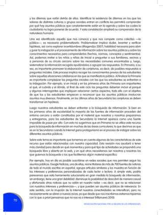 y los dilemas que están detrás de ellos. Identificar la existencia de dilemas en los que los
valores de distintas culturas o grupos sociales entran en conflicto les permitirá comprender
por qué hay asuntos públicos que constantemente están en la agenda y sobre los cuales la
ciudadanía no logra ponerse de acuerdo. Y esta constatación ampliará su comprensión de la
naturaleza humana.
Una vez identificado aquello que nos convoca y que nos compete como colectivo —lo
público—, es necesario problematizarlo. Problematizar implica dudar, levantar y verificar
hipótesis, así como explorar incertidumbres (Magendzo 2007), habilidad necesaria para abrir
y guiar la indagación y el procesamiento de información sobre los asuntos públicos y sobre los
conocimientos necesarios para comprenderlos (hechos, normas, conceptos y sentimientos).
Así, podemos invitar a los niños y niñas de Inicial a preguntar a sus familiares, vecinos y
a personas de su círculo cercano sobre las necesidades comunes encontradas y, luego,
sistematizar la información recogida ayudándolos a agrupar las respuestas. En Primaria, a su
vez, es importante promover la elaboración de conjeturas, es decir, de posibles respuestas a
preguntas iniciales. Este proceso implica recoger los conocimientos previos de los estudiantes
sobre aquellas situaciones cotidianas en las que se manifiesta lo público. Al finalizar la Primaria
es importante complejizar las preguntas iniciales con las que los estudiantes se enfrentan a
la indagación. Por ejemplo, si en Inicial y en los primeros años de Primaria son importantes
el qué, el cuándo y el dónde, al final de este ciclo las preguntas deberían incluir el porqué
y algunas interrogantes que impliquen relacionar ciertos aspectos; todo ello con el objetivo
de que los y las estudiantes empiecen a reconocer que los asuntos públicos involucran
asuntos muy diversos. Finalmente, en los últimos años de Secundaria las conjeturas se deben
transformar en hipótesis.
Luego nuestros estudiantes se deben enfrentar a la búsqueda de información. Si bien en
los primeros años de escolaridad la mayoría de las fuentes de información proceden del
entorno cercano o están constituidas por el material que nosotros y nosotras preparamos
y entregamos, para los estudiantes de Secundaria la Internet aparece como una fuente
imposible de pasar por alto. Con esto no sugerimos que en Primaria no se utilice este recurso
para la búsqueda de información en muchas de las áreas curriculares; lo que decimos es que
es en la Secundaria cuando la Internet gana protagonismo en el proceso de indagar sobre los
diferentes asuntos públicos.
Sobre este tema es importante que tomemos en cuenta algunas de las características de este
recurso que están relacionadas con nuestra capacidad. Esta revisión nos ayudará a tener
más claridad para decidir en qué momentos y para qué tipo de actividades se propondrá una
búsqueda libre y abierta en la web, y en qué otros necesitamos ser nosotros y nosotras los
que guiemos la búsqueda o los que facilitemos algún material específico.

70

Por ejemplo, hoy en día es posible suscribirse en redes sociales que nos permiten seguir los
asuntos públicos. Google Noticias, una de ellas, reúne titulares de más de 700 fuentes de noticias
de todo el mundo escritas en español; agrupa artículos similares y los muestra en función de
los intereses y preferencias personalizadas de cada lector o lectora. A simple vista, podría
parecernos que esta herramienta solucionaría en gran medida la búsqueda de información;
sin embargo, tiene una gran debilidad: disminuye la posibilidad de descubrir de manera casual
y afortunada otras noticias que no están en nuestro radar —es decir, que no se relacionan
con nuestros intereses y preferencias—, y que pueden ser asuntos públicos de relevancia. En
este sentido, con la irrupción de la Internet nuestras conectividades se intensifican, pero no
necesariamente se abren a nuevas voces, ya que desde que nos inscribimos evitamos toparnos
con lo que a priori pensamos que no nos va a interesar (Villanueva 2010).
MOVILIZACIÓN NACIONAL POR LA MEJORA DE LOS APRENDIZAJES

 