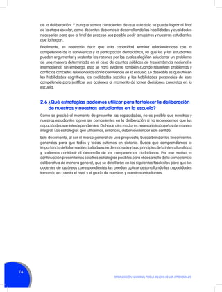de la deliberación. Y aunque somos conscientes de que esto solo se puede lograr al final
de la etapa escolar, como docentes debemos ir desarrollando las habilidades y cualidades
necesarias para que al final del proceso sea posible pedir a nuestros y nuestras estudiantes
que lo hagan.
Finalmente, es necesario decir que esta capacidad termina relacionándose con la
competencia de la convivencia y la participación democrática, ya que los y las estudiantes
pueden argumentar y sustentar las razones por las cuales elegirían solucionar un problema
de una manera determinada en el caso de asuntos públicos de trascendencia nacional e
internacional; sin embargo, esto se hará evidente también cuando resuelvan problemas y
conflictos concretos relacionados con la convivencia en la escuela. Lo deseable es que utilicen
las habilidades cognitivas, las cualidades sociales y las habilidades personales de esta
competencia para justificar sus acciones al momento de tomar decisiones concretas en la
escuela.

2.6	¿Qué estrategias podemos utilizar para fortalecer la deliberación
de nuestros y nuestras estudiantes en la escuela?
Como se precisó al momento de presentar las capacidades, no es posible que nuestros y
nuestras estudiantes logren ser competentes en la deliberación si no reconocemos que las
capacidades son interdependientes. Dicho de otro modo: es necesario trabajarlas de manera
integral. Las estrategias que utilicemos, entonces, deben evidenciar este sentido.
Este documento, al ser el marco general de una propuesta, busca brindar los lineamientos
generales para que todos y todas estemos en sintonía. Busca que comprendamos la
importancia de la formación ciudadana en democracia y bajo principios de la interculturalidad
y podamos contribuir al desarrollo de las competencias ciudadanas. Por ese motivo, a
continuación presentamos solo tres estrategias posibles para el desarrollo de la competencia
deliberativa de manera general, que se detallarán en los siguientes fascículos para que los
docentes de las áreas correspondientes las puedan aplicar desarrollando las capacidades
tomando en cuenta el nivel y el grado de nuestros y nuestras estudiantes.

74
MOVILIZACIÓN NACIONAL POR LA MEJORA DE LOS APRENDIZAJES

 