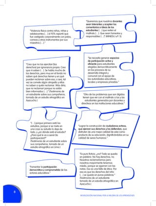 “Violencia física contra niños, niñas y
adolescentes […] el 92% reportó que
fue castigado corporalmente con palos,
correas y otros instrumentos por sus
maestros […].”

“Creo que no los ejercitan [los
derechos] por ignorancia propia. Creo
que ni saben […]. Se habla mucho de
los derechos, pero muy en el fondo no
saben qué derechos tienen y en qué
pueden reclamar sobre eso, o sea, tal
vez se comete algún atropello y ellos
no saben a quién reclamar. Más diría,
que no reclaman porque no están
bien informados […].” (Testimonio de
un estudiante sobre sus compañeros,
tomado de un estudio etnográfico en
Ayacucho.)

“[…] porque primero está los
estudios, porque si se mete en
una cosa su estudio lo deja de
lado, y ¿en dónde está el estudio?
¿Para qué le va a servir [la
participación]?”
(Testimonio de un estudiante sobre
sus compañeros, tomado de un
estudio etnográfico en Lima.)

“Fomentar la participación
democrática y comprometida de los
actores educativos.”

“Queremos que nuestros docentes
sean tolerantes y acepten los
comentarios e ideas de los
estudiantes […] que eviten el
maltrato […]. Que sean honestos y
responsables […]” (MINEDU s/f: 5).

“Se necesita generar espacios
de participación activa y
eficiente para estudiantes
elegidos democráticamente
en los procesos de su
desarrollo integral y
comunal con el apoyo de
las autoridades educativas,
locales y empresas privadas.”

“Otro de los problemas que son álgidos
tienen que ver con el maltrato a los y las
estudiantes generados por docentes y
directivos en las instituciones educativas.”

“Lograr la construcción de ciudadanos activos,
que ejerzan sus derechos y los defiendan, que
disfruten de una mejor calidad de vida como
producto de su educación, dignificándolos en su
calidad de seres humanos.”

“Es puro ficticio, ¿no? Todo se queda
en palabra. No hay derechos, no.
Nosotros reclamaríamos pero
nosotros mayormente tenemos
miedo, porque se agarran con las
notas. Eso es una falta de ética. Por
eso es que los derechos del niño
[…] se queda en puras palabras.”
(Testimonio de un estudiante
tomado de un estudio etnográfico en
Ayacucho.)

8
MOVILIZACIÓN NACIONAL POR LA MEJORA DE LOS APRENDIZAJES

 