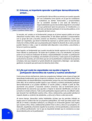 3.1	 Entonces, es importante aprender a participar democráticamente
porque…
“La misión de la escuela pública ha
sido crear un grupo que comparta
valores comunes, por encima de las
particularidades. Por tanto, lo que
hace pública a esta escuela, no es
solo el servicio al público (que pueden
prestarlo centros privados), sino ´crear´
público o ciudadanos” (Bolívar 2004).

La participación democrática se enmarca en nuestra apuesta
por una ciudadanía como opción, en la que los ciudadanos
y ciudadanas se sienten involucrados y comprometidos
con su sociedad; acceden a una serie de derechos y
responsabilidades que les da el estatus legal de la comunidad
a la que pertenecen (para los peruanos, la Constitución), y a
partir del cual deciden participar en los asuntos públicos, en la
búsqueda del bien común.

La escuela, así, cumple un rol fundamental, porque es el primer espacio público en el que
interactúan nuestros niños, niñas y adolescentes. En ella deben aprender a comprometerse
con su grupo (de aula y escuela), conocer sus derechos y responsabilidades, y que éstos
deben ser respetados; que tienen la libertad de expresar su opinión sobre los asuntos que
involucran a todos y todas; que sus propuestas para mejorar la situación de su aula y escuela
pueden llevarse a cabo; y que la autoridad está dispuesta a escucharlos y escucharlas y
tomar en cuenta sus aportes.
Para lograrlo, es fundamental que nuestra escuela les brinde espacios en los que puedan
hacer efectiva su participación. No basta dar la palabra a las y los estudiantes: es preciso
poner en sus manos la realización de tareas y responsabilidades concretas. La participación
no solo se consigue con el diálogo, sino también con los hechos. Y esto supone el cumplimiento
puntual de los acuerdos, así como tiene que ver con la planificación y realización de proyectos
complejos, ésos que requieren un grado elevado de cooperación y liderazgo —por ejemplo,
gestionar un proyecto que promueva los derechos de la niñez.

3.2	¿De qué modo las capacidades nos ayudan a lograr la
participación democrática de nuestros y nuestras estudiantes?
Como vimos al inicio del fascículo, todas las competencias ‘trabajan’ entre sí para el logro del
aprendizaje fundamental, que es el ejercicio ciudadano. De ese modo, nuestros niños, niñas
y adolescentes van desarrollándolas conjuntamente, porque hay una clara interdependencia
entre ellas. No es entonces posible aspirar a que nuestros y nuestras estudiantes participen
democráticamente si no pueden identificar un asunto público y debatir a partir de éste,
asumiendo una posición y buscando construir consensos. Esto es fundamental para el
planteamiento de soluciones que apunten a mejorar la situación identificada y no todo se
convierta en simple activismo. Toda acción participativa requiere partir de una reflexión sobre
qué situación han identificado nuestros niños, niñas y adolescentes; qué pueden plantear al
respecto desde su condición de estudiantes, y cómo van a llevar a cabo esa acción.

82

Al mismo tiempo, desarrollan ciertas habilidades sociales que les permiten trabajar en
equipo para la construcción de sus proyectos participativos, de modo que éstos vayan más
allá de un interés o beneficio individual y se enfoquen en el bienestar general. Esto implica
que nuestros niños, niñas y adolescentes podrán incluir a otros y otras en sus proyectos, sin
distinción, respetando y haciendo respetar los acuerdos y normas planteados, y solucionando
sus conflictos pacíficamente. Con lo que es importante también que la convivencia se vaya
desarrollando junto con la participación.
MOVILIZACIÓN NACIONAL POR LA MEJORA DE LOS APRENDIZAJES

 