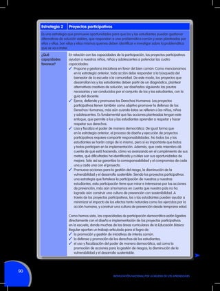 Estrategia 2

Proyectos participativos

Es una estrategia que promueve oportunidades para que los y las estudiantes puedan gestionar
alternativas de solución viables, que respondan a una problemática común y sean planteadas por
ellos y ellas. Son ellas y ellos mismos quienes deben identificar e investigar sobre la problemática
que se va a tratar.
¿Qué
capacidades
favorece?

En relación con las capacidades de la participación, los proyectos participativos
ayudan a nuestros niños, niñas y adolescentes a potenciar las cuatro
capacidades:
✓	 Propone y gestiona iniciativas en favor del bien común: Como mencionamos
en la estrategia anterior, toda acción debe responder a la búsqueda del
bienestar de la escuela o la comunidad. De este modo, los proyectos que
desarrollan los y las estudiantes deben partir de un diagnóstico, plantear
alternativas creativas de solución, ser diseñados siguiendo las pautas
necesarias y ser conducidos por el conjunto de los y las estudiantes, con la
guía del docente.
✓	 Ejerce, defiende y promueve los Derechos Humanos: Los proyectos
participativos tienen también como objetivo promover la defensa de los
Derechos Humanos, más aún cuando éstos se refieren a los niños, niñas
y adolescentes. Es fundamental que las acciones planteadas tengan este
enfoque, que permite a los y las estudiantes aprender a respetar y hacer
respetar sus derechos.
✓	 Usa y fiscaliza el poder de manera democrática: De igual forma que
en la estrategia anterior, el proceso de diseño y ejecución de proyectos
participativos requiere compartir responsabilidades. No todos los y las
estudiantes se harán cargo de lo mismo, pero sí es importante que todos
y todas participen en la implementación. Además, que cada miembro dé
cuenta de qué está haciendo, cómo va avanzando en el cumplimiento de sus
metas, qué dificultades ha identificado y cuáles son sus oportunidades de
mejora. Solo así se garantiza la corresponsabilidad y el compromiso de cada
uno y cada una con el proyecto.
✓	 Promueve acciones para la gestión del riesgo, la disminución de la
vulnerabilidad y el desarrollo sostenible: Siendo los proyectos participativos
una estrategia que fortalece la participación de nuestros y nuestras
estudiantes, esta participación tiene que mirar e interesarse por las acciones
de prevención, más aún si tomamos en cuenta que nuestro país no ha
logrado aún construir una cultura de prevención con sostenibilidad. A
través de los proyectos participativos, los y las estudiantes pueden ayudar a
minimizar el impacto de los efectos tanto naturales como los ejercidos por la
acción humana, y construir una cultura de prevención desde temprana edad.
Como hemos visto, las capacidades de participación democrática están ligadas
directamente con el diseño e implementación de los proyectos participativos
en la escuela, donde muchas de las áreas curriculares de la Educación Básica
Regular aportan un trabajo articulado para el logro de:
✓	 la promoción y gestión de iniciativas de interés común.
✓	 la defensa y promoción de los derechos de los estudiantes.
✓	 el uso y fiscalización del poder de manera democrática, así como la
promoción de acciones para la gestión de riesgos, la disminución de la
vulnerabilidad y el desarrollo sustentable.

90
MOVILIZACIÓN NACIONAL POR LA MEJORA DE LOS APRENDIZAJES

 