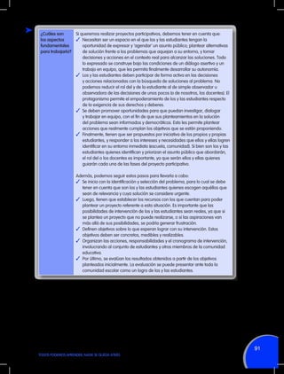 ¿Cuáles son
los aspectos
fundamentales
para trabajarla?

Si queremos realizar proyectos participativos, debemos tener en cuenta que:
✓	 Necesitan ser un espacio en el que los y las estudiantes tengan la
oportunidad de expresar y ‘agendar’ un asunto público; plantear alternativas
de solución frente a los problemas que aquejan a su entorno, y tomar
decisiones y acciones en el contexto real para alcanzar las soluciones. Todo
lo expresado se construye bajo las condiciones de un diálogo asertivo y un
trabajo en equipo, que les permita finalmente desarrollar su autonomía.
✓	 Los y las estudiantes deben participar de forma activa en las decisiones
y acciones relacionadas con la búsqueda de soluciones al problema. No
podemos reducir el rol del y de la estudiante al de simple observador u
observadora de las decisiones de unos pocos (o de nosotros, los docentes). El
protagonismo permite el empoderamiento de los y las estudiantes respecto
de la exigencia de sus derechos y deberes.
✓	 Se deben promover oportunidades para que puedan investigar, dialogar
y trabajar en equipo, con el fin de que sus planteamientos en la solución
del problema sean informados y democráticos. Esto les permite plantear
acciones que realmente cumplan los objetivos que se están proponiendo.
✓	 Finalmente, tienen que ser propuestos por iniciativa de los propios y propias
estudiantes, y responder a los intereses y necesidades que ellos y ellas logren
identificar en su entorno inmediato (escuela, comunidad). Si bien son los y las
estudiantes quienes identifican y priorizan el asunto público que abordarán,
el rol del o los docentes es importante, ya que serán ellos y ellas quienes
guiarán cada una de las fases del proyecto participativo.
Además, podemos seguir estos pasos para llevarla a cabo:
✓	 Se inicia con la identificación y selección del problema, para lo cual se debe
tener en cuenta que son los y las estudiantes quienes escogen aquéllos que
sean de relevancia y cuya solución se considere urgente.
✓	 Luego, tienen que establecer los recursos con los que cuentan para poder
plantear un proyecto referente a esta situación. Es importante que las
posibilidades de intervención de los y las estudiantes sean reales, ya que si
se plantea un proyecto que no puede realizarse, o si las aspiraciones van
más allá de sus posibilidades, se podría generar frustración.
✓	 Definen objetivos sobre lo que esperan lograr con su intervención. Estos
objetivos deben ser concretos, medibles y realizables.
✓	 Organizan las acciones, responsabilidades y el cronograma de intervención,
involucrando al conjunto de estudiantes y otros miembros de la comunidad
educativa.
✓	 Por último, se evalúan los resultados obtenidos a partir de los objetivos
planteados inicialmente. La evaluación se puede presentar ante toda la
comunidad escolar como un logro de los y las estudiantes.

91
TODOS PODEMOS APRENDER, NADIE SE QUEDA ATRÁS

 