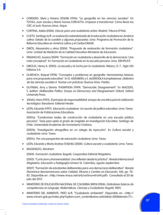 •	 CORDERO, Silvia y Viviana ZENOBI (1996). “La geografía en las ciencias sociales”. En
TOTAH, Juan Jacobo y María Teresa CORVATTA: Empezar a transformar: Cómo llevar los
CBC al aula. Buenos Aires: Aique.
•	 CORTINA, Adela (2006). Educar para una ciudadanía activa. Madrid: Tribuna El País.
•	 CUETO, Santiago (s/f). La evaluación estandarizada de la educación ciudadana en América
Latina: Estado de la cuestión y algunas propuestas. Lima: Programa de Promoción de la
Reforma Educativa en América Latina y el Caribe/GRADE.
•	 DIBÓS, Alessandra y otros (2004). “Propuesta de evaluación de formación ciudadana”.
Lima: Unidad de Medición de la Calidad Educativa-Ministerio de Educación.
•	 FRISANCHO, Susana (2009). “Formación en ciudadanía y desarrollo de la democracia: Una
nota conceptual”. En Formación en ciudadanía en la escuela peruana. Lima: IDEHPUCP.
•	 GIROUX, Henry A. (2003). La escuela y la lucha por la ciudadanía. México, D. F.: Siglo XXI
Editores S.A.
•	 GUREVICH, Raquel (1998). “Conceptos y problemas en geografía: Herramientas básicas
para una propuesta educativa”. En B. AISENBERG y S. ALDEROQUI (compiladores): Didáctica
de las ciencias sociales II: Teorías con prácticas. Buenos Aires: Paidós.
•	 GUTMAN, Amy y Dennis THOMPSON (1999). “Democratic Disagreement”. En MACEDO,
S. (editor): Deliberative Politics: Essays on Democracy and Disagreement. Oxford: Oxford
University Press.
•	 JONAS, Hans (1995). El principio de responsabilidad: ensayo de una ética para la civilización
tecnológica. Barcelona: Editorial Herder.
•	 LEÓN, Eduardo (1997). Educación ciudadana: Un asunto de política educativa. Lima: TareaAsociación de Publicaciones Educativas.
	

(2001a). “Condiciones reales de construcción de ciudadanía en una escuela pública
peruana”. Tesis para optar el grado de magíster en Investigación Educativa. Santiago de
Chile: Universidad Academia de Humanismo Cristiano.

	

(2001b). “Investigación etnográfica en un colegio de Ayacucho”. En Cultura escolar y
ciudadanía. Lima: Tarea.

	(2001c). Por una perspectiva de educación ciudadana. Lima: Tarea.
•	 LEÓN, Eduardo y María Andrea STAEHELI (2000). Cultura escolar y ciudadanía. Lima: Tarea.
•	 MAGENDZO, Abraham
	(2004). Formación ciudadana. Bogotá: Cooperativa Editorial Magisterio.
	

(2005). “Curriculum y transversalidad: Una reflexión desde la práctica”. Revista Internacional
Magisterio, Educación y Pedagogía número 16. Colombia, agosto-septiembre.

	

(2007). “Formación de estudiantes deliberantes para una democracia deliberativa”. Revista
Electrónica Iberoamericana sobre Calidad, Eficacia y Cambio en Educación, 5(4), pp. 7082. Disponible en: <http://www.rinace.net/arts/vol5num4/art4.pdf>. Consultado el 20 de
julio del 2012.

•	 MINISTERIO DE EDUCACIÓN NACIONAL DE COLOMBIA (MEN) (2006). Estándares básicos de
competencias en Lenguaje, Matemáticas, Ciencias y Ciudadanía. Bogotá: MEN.
•	 MINISTERIO DEL AMBIENTE, PERÚ (s/f). “Ciudadanía ambiental”. Disponible en: <http://
www.minam.gob.pe/index.php?option=com_content&view=article&id=280&Itemid=77>.
TODOS PODEMOS APRENDER, NADIE SE QUEDA ATRÁS

97

 