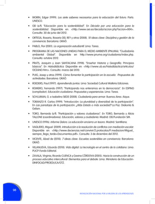•	 MORIN, Edgar (1999). Los siete saberes necesarios para la educación del futuro. París:
UNESCO.
•	 OEI (s/f). “Educación para la sostenibilidad”. En Década por una educación para la
sostenibilidad. Disponible en: <http://www.oei.es/decada/accion.php?accion=004>.
Consulta: 30 de junio del 2012.
•	 ORTEGA, Rosario, Rosario DEL REY y otros (2008). 10 ideas clave: Disciplina y gestión de la
convivencia. Barcelona: GRAÓ.
•	 PABLO, Flor (2001). La organización estudiantil. Lima: Tarea.
•	 PROGRAMA DE LAS NACIONES UNIDAS PARA EL MEDIO AMBIENTE (PNUMA). “Ciudadanía
ambiental Global”. Disponible en http://www.pnuma.org/ciudadania/index.php.
Consulta: octubre 2012.
•	 PRATS, Joaquim y Joan SANTACANA (1998). “Enseñar Historia y Geografía: Principios
básicos”. En Histodidáctica. Disponible en: <http://www.ub.es/histodidactica/articulos/
OCEANO.htm>. Consulta: marzo del 2010.
•	 PUIG, Josep y otros (1999). Cómo fomentar la participación en la escuela: Propuestas de
actividades. Barcelona: GRAÓ.
•	 ROEDERS, Paul (1997). Aprendiendo juntos. Lima: Sociedad Cultural Walkiria Ediciones.
•	 ROMERO, Fernando (1997). “Participando nos enteramos en la democracia”. En ESPINO
(compilador): Educación ciudadana: Propuestas y experiencias. Lima: Tarea.
•	 SCHUJMAN, G. e Isabelino SIEDE (2008). Ciudadanía para armar. Buenos Aires: Aique.
•	 TORANZO R. Carlos (1999). “Introducción: La pluralidad y diversidad de la participación”.
En Las paradojas de la participación: ¿Más Estado o más sociedad? La Paz: Diakonía &
Oxfam.
•	 TORO, Bernardo (s/f). “Participación y valores ciudadanos”. En TORO, Bernardo y Alicia
TALLONE (coordinadores): Educación, valores y ciudadanía. Madrid: OEI/Fundación SM.
•	 UNESCO (1996). Informe Delors: La educación encierra un tesoro. Madrid: Santillana.
•	 VAQUERO, Miguel  (2009). Introducción a la resolución de conflictos con mediación escolar.
Disponible en: <http://www.deciencias.net/convivir/2.protocolos/P.mediacion/Miguel_
siempre_llega_tarde+Documentos.pdf>. Consulta: 3 de diciembre del 2012.
•	 VICENTE, Abad de (2010). 7 ideas clave: Escuelas sostenibles en convivencia. Barcelona:
GRAÓ.
•	 VILLANUEVA, Eduardo (2010). Vida digital: La tecnología en el centro de lo cotidiano. Lima:
PUCP-Fondo Editorial.
•	 ZAVALA, Virginia, Ricardo CUENCA y Gavina CÓRDOVA (2005). Hacia la construcción de un
proceso educativo intercultural: Elementos para el debate. Lima: Ministerio de EducaciónDINFOCAD/PROEDUCA/GTZ.

98
MOVILIZACIÓN NACIONAL POR LA MEJORA DE LOS APRENDIZAJES

 