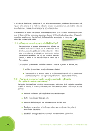 El proceso de enseñanza y aprendizaje es una actividad intencionada, programada y organizada, que
requiere a los actores de la institución educativa conocer a sus estudiantes, saber cómo están los
aprendizajes, qué metas pretenden alcanzar y con qué estrategias.
En este sentido, se plantea que todas las Instituciones Educativas de la Educación Básica Regular como
parte del “buen inicio” del año escolar realicen una Jornada de Reflexión sobre las prácticas de la gestión
pedagógica y elaboren un Plan de Acción de Mejora de los Aprendizajes, el mismo que
remplaza al Plan Anual de Trabajo.

3.1. ¿Qué es una Jornada de Reflexión?
Es una actividad de análisis, autoevaluación, y reflexión que
realiza la institución educativa, con la participación de los
directivos, docentes, padres de familia, estudiantes y líderes
de la comunidad. Esta jornada permite identificar los aspectos
de la gestión pedagógica que hay que fortalecer, mejorar o
cambiar, a través de un Plan de Acción de Mejora de los

Re fle xi ón es
La Jo rn ad a de
a la
ci o qu e en fa tiz
un es pa
un ad a de lo s
la bo r m an co m
nt es , pa dr es
di re ct iv os , do ce an te s y de
tu di
de fa m ili a, es
pa ra m ej or ar
la co m un id ad
da gó gi ca y
la ac ci ón pe
re nd iz aj es en
al ca nz ar lo s ap di an te s.
to do s lo s es tu

Aprendizajes.
Los productos que obtiene la institución Educativa a partir de la jornada de reflexión, son:
Un Plan de acción para la mejora de los aprendizajes.
Compromisos de los diversos actores de la institución educativa, el cual se formaliza en
un acta de compromiso que se presenta públicamente a la comunidad educativa.

3.2. ¿Por qué es importante una jornada de reflexión
en la institución educativa?
La jornada de reflexión es importante porque permite a los actores de la institución educativas
realizar un proceso de análisis y formular su Plan Anual de Mejora de los Aprendizajes, que les
permite:
Identificar los factores que influyen en el logro de aprendizajes.
Definir metas de aprendizaje por aula.
Identificar estrategias para que ningún estudiante se quede atrás.
Establecer compromisos de los diversos actores que permita lograr las metas de
aprendizajes planteados.
Establecer estrategias de comunicación del Plan a las familias y comunidad.

38

MOVILIZACIÓN NACIONAL POR LA MEJORA DE LOS APRENDIZAJES

 