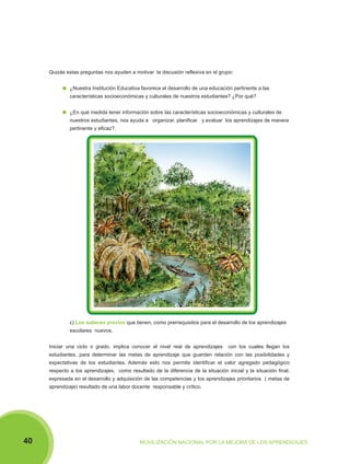 Quizás estas preguntas nos ayuden a motivar la discusión reflexiva en el grupo:
¿Nuestra Institución Educativa favorece el desarrollo de una educación pertinente a las
características socioeconómicas y culturales de nuestros estudiantes? ¿Por qué?
¿En qué medida tener información sobre las características socioeconómicas y culturales de
nuestros estudiantes, nos ayuda a organizar, planificar y evaluar los aprendizajes de manera
pertinente y eficaz?.

c) Los saberes previos que tienen, como prerrequisitos para el desarrollo de los aprendizajes
escolares nuevos.
Iniciar una ciclo o grado, implica conocer el nivel real de aprendizajes

con los cuales llegan los

estudiantes, para determinar las metas de aprendizaje que guarden relación con las posibilidades y
expectativas de los estudiantes. Además esto nos permite identificar el valor agregado pedagógico
respecto a los aprendizajes, como resultado de la diferencia de la situación inicial y la situación final,
expresada en el desarrollo y adquisición de las competencias y los aprendizajes prioritarios ( metas de
aprendizaje) resultado de una labor docente responsable y crítico.

40

MOVILIZACIÓN NACIONAL POR LA MEJORA DE LOS APRENDIZAJES

 