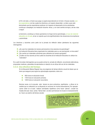 d) Por otro lado, un factor que juega un papel preponderante en el éxito o fracaso escolar, son
las expectativas con las cuales los directivos y el maestro desarrollan su labor, pues está
demostrado que las expectativas positivas con respecto al desempeño de los estudiantes
contribuye a desplegar una mediación docente eficaz, y con claro sentido de logro y de las rutas
a seguir.
e) Asimismo, constituye un factor gravitante en el logro de los aprendizajes, el uso de material
educativo en el aula, al ser un soporte que le da significatividad a las situaciones de enseñanza
y aprendizaje.
Los directivos y docentes como parte de la jornada de reflexión deben plantearse las siguientes
interrogantes:
¿Se usan los materiales de manera permanente en las sesiones de aprendizaje?
¿la Institución Educativa tiene organizado los materiales para su uso permanente en las aulas?
¿Se cuenta con materiales suficientes para utilizarlos de manera apropiada?
¿Cuáles son las razones por las cuales los docentes de la Institución Educativa no utilizan los
materiales?
Es a partir de estas interrogantes que se puede animar la jornada de reflexión, encontrando alternativas,
propuestas creativas y plausibles de ejecutarlas en relación al uso eficaz del uso de los materiales.

3.3.2. Uso efectivo del tiempo.
En la Educación Básica Regular hay una exigencia de tiempo efectivo anual de clases que se
tiene que asegurar para lograr los aprendizajes esperados, estos son:
900 horas en educación Inicial.
1100 horas en educación primaria.
1200 horas en educación secundaria
Muchas veces, en la escuela este tiempo es poco productiva, significativa y eficaz en la
medida que su utilización se va diluyendo en acciones sin mucha trascendencia; Por ejemplo:
“poner orden en el aula”, realizar actividades repetitivas como hacer “planas”, cumplir los
rituales del aula: rezar, cantar, “llamar lista”, es decir permanecer en el aula no necesariamente
es hacer uso óptimo del tiempo escolar
No es igual APRENDER DENTRO DEL AULA
que ESTAR DENTRO DEL AULA.
El modo en que se usa el tiempo, es un indicador
relevante para valorar el uso óptimo del tiempo
escolar, sabiendo que los estudiantes se
encuentran
involucrados
en
actividades
desarrolladoras de aprendizajes significativos.

MOVILIZACIÓN NACIONAL POR LA MEJORA DE LOS APRENDIZAJES

41

 