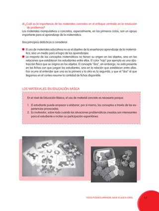 d) ¿Cuál es la importancia de los materiales concretos en el enfoque centrado en la resolución
de problemas?
Los materiales manipulativos o concretos, especialmente, en los primeros ciclos, son un apoyo
importante para el aprendizaje de la matemática.
Dos principios didácticos a considerar:
	 El uso de materiales educativos no es el objetivo de la enseñanza-aprendizaje de la matemática, sino un medio para el logro de los aprendizajes.
	 La mayoría de los conceptos matemáticos no tienen su origen en los objetos, sino en las
relaciones que establecen los estudiantes entre ellos. El color “rojo” por ejemplo es una abstracción física que se origina en los objetos. El concepto “dos”, sin embargo, no está presente
en las fichas con que juegan los estudiantes, sino en la relación que establecen entre ellas.
Eso ocurre al entender que una es la primera y la otra es la segunda, y que el “dos” al que
llegamos en el conteo resume la cantidad de fichas disponible.

LOS MATERIALES EN EDUCACIÓN BÁSICA
En el nivel de Educación Básica, el uso de material concreto es necesario porque:
1.	 El estudiante puede empezar a elaborar, por sí mismo, los conceptos a través de las experiencias provocadas.
2.	 Es motivador, sobre todo cuando las situaciones problemáticas creadas son interesantes
para el estudiante e incitan su participación espontánea.

TODOS PODEMOS APRENDER, NADIE SE QUEDA ATRÁS.

17

 