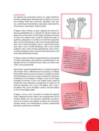 a) Matematizar
Los sistemas de numeración tuvieron un origen anatómico.
Nuestros antepasados valiéndose de los dedos de sus manos contaban hasta diez: (uno/huk/, dos/iskay/, tres/ kimsa/, cuatro/tawa/,cinco/pichqa/, seis/suqta/, siete/qanchis/,
ocho/pusaq/, nueve/isqun/ y diez/chunka).
Al llegar a diez /chunka/, es decir, después de consumir todas las posibilidades de su «aparato de cálculo» natural, los
dedos de sus dos manos, les fue lógico considerar el número
10 como una unidad nueva, mayor (la unidad del orden siguiente) y prosiguieron el conteo en los términos siguientes:
diez y uno/chunka hukniyuq/, diez y dos /chunka iskayniyuq/,
diez y tres /chunka kimsayuq/, diez y cuatro/chunka tawayuq/, diez y cinco /chunka pichkayuq/, diez y seis /chunka
suqtayuq/, diez y siete /chunka qanchikniyuq/, diez y ocho /
chunka pusaqniyuq/, diez y nueve/chunka isqunniyuq/ y dos
veces diez (veinte)/iskay chunka/.
Al llegar a veinte, formaban la segunda decena y proseguían
el conteo hasta llegar a diez decenas /chunkachunka/ y asílograban formar la unidad del tercer orden, la centena /pachak/ y así sucesivamente.
Algo similar, sucedió probablemente con nuestros antepasados aimaras. Ellos, a diferencia de los quechuas, se valieron
de los dedos sólo de una de sus manos, y contaban con facilidad hasta llegar a cinco (uno /maya/, dos/paya/, tres/kima/,
cuatro/pusi/ y cinco/qallqu/). Al llegar a cinco, les fue lógico
considerar el número 5 como una unidad nueva, mayor (la
unidad del orden siguiente) y prosiguieron el conteo en los
términos siguientes: uno y cinco /ma-qallqu/, dos y cinco /
pa-qallqu/, tres y cinco /ki-qallqu/, cuatro y cinco/pu-qallqu/
y cinco y cinco/qallqu qallqu.
Al llegar a cinco y cinco, formaban la unidad del segundo
orden, después de tercer orden y así sucesivamente. Así los
aimaras dotaron de una estructura matemática quinaria a
una de sus manos y nos legaron el sistema de numeración
quinaria aimara. Así matematizaron nuestros antepasados
porciones o partes de su anatomía.

El conteo a
ba se de los
de dos
de la s dos
m anos dio
orig en al
sistem a de
num eración
decim al
q uechua. N
uestros an
tepa sados
dotaron de
una es tr uc
tura
m atemátic a
decim al a un
a parte
de su anatom
ía (s us dos
m anos)
y nos le garo
n el sistem a
de
num eración
decim al q ue
chua.

implica
Matem atizar
una parc ela de
expres ar
contexto
la re alidad, un
a situación
conc reto o un
definida en
problemática,
en términos
el mundo re al,
m atemáticos.

TODOS PODEMOS APRENDER, NADIE SE QUEDA ATRÁS.

23

 