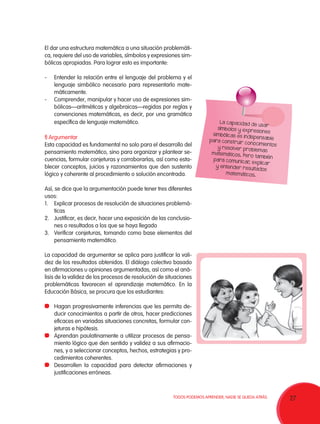 El dar una estructura matemática a una situación problemática, requiere del uso de variables, símbolos y expresiones simbólicas apropiadas. Para lograr esto es importante:
-	 Entender la relación entre el lenguaje del problema y el
lenguaje simbólico necesario para representarlo matemáticamente.
-	 Comprender, manipular y hacer uso de expresiones simbólicas—aritméticas y algebraicas—regidas por reglas y
convenciones matemáticas, es decir, por una gramática
específica de lenguaje matemático.
f) Argumentar
Esta capacidad es fundamental no solo para el desarrollo del
pensamiento matemático, sino para organizar y plantear secuencias, formular conjeturas y corroborarlas, así como establecer conceptos, juicios y razonamientos que den sustento
lógico y coherente al procedimiento o solución encontrada.

La capacidad
de us ar
símbolos y ex
pres iones
simbólic as es
indisp ensa ble
para cons tr uir
conocimientos
y resolver pr
oblem as
m atemáticos.
Pero ta mbién
para comunica
r explicar
,
y entend er re
sultados
m atemáticos.

Así, se dice que la argumentación puede tener tres diferentes
usos:
1.	 Explicar procesos de resolución de situaciones problemáticas
2.	 Justificar, es decir, hacer una exposición de las conclusiones o resultados a los que se haya llegado
3.	 Verificar conjeturas, tomando como base elementos del
pensamiento matemático.
La capacidad de argumentar se aplica para justificar la validez de los resultados obtenidos. El diálogo colectivo basado
en afirmaciones u opiniones argumentadas, así como el análisis de la validez de los procesos de resolución de situaciones
problemáticas favorecen el aprendizaje matemático. En la
Educación Básica, se procura que los estudiantes:
	 Hagan progresivamente inferencias que les permita deducir conocimientos a partir de otros, hacer predicciones
eficaces en variadas situaciones concretas, formular conjeturas e hipótesis.
	 Aprendan paulatinamente a utilizar procesos de pensamiento lógico que den sentido y validez a sus afirmaciones, y a seleccionar conceptos, hechos, estrategias y procedimientos coherentes.
	 Desarrollen la capacidad para detectar afirmaciones y
justificaciones erróneas.

TODOS PODEMOS APRENDER, NADIE SE QUEDA ATRÁS.

27

 