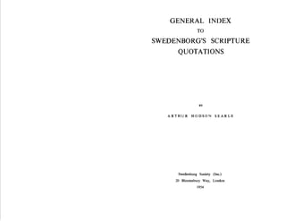 1­   -




    GENERAL INDEX
                 TO
SWEDENBORG'S SCRIPTURE ­
      QUOTATIONS




                  BY


   ARTHUR HODSON SEARLE




      Swedenborg Society (Inc.)

     20 Bloomsbury Way, London

                 1954

 