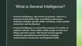 z
What is General Intelligence?
 General intelligence, also known as g factor, refers to a
general mental ability that, according to Spearman,
underlies multiple specific skills, including verbal, spatial,
numerical, and mechanical.
 General intelligence is a term that consists of a variety of
cognitive talents. These skills enable people to learn new
things and solve issues. This broad mental capacity
underpins specialised mental talents in spatial,
mathematical, mechanical, and linguistic skills.
 