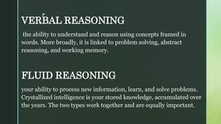 z
VERBAL REASONING
the ability to understand and reason using concepts framed in
words. More broadly, it is linked to problem solving, abstract
reasoning, and working memory.
FLUID REASONING
your ability to process new information, learn, and solve problems.
Crystallized intelligence is your stored knowledge, accumulated over
the years. The two types work together and are equally important.
 