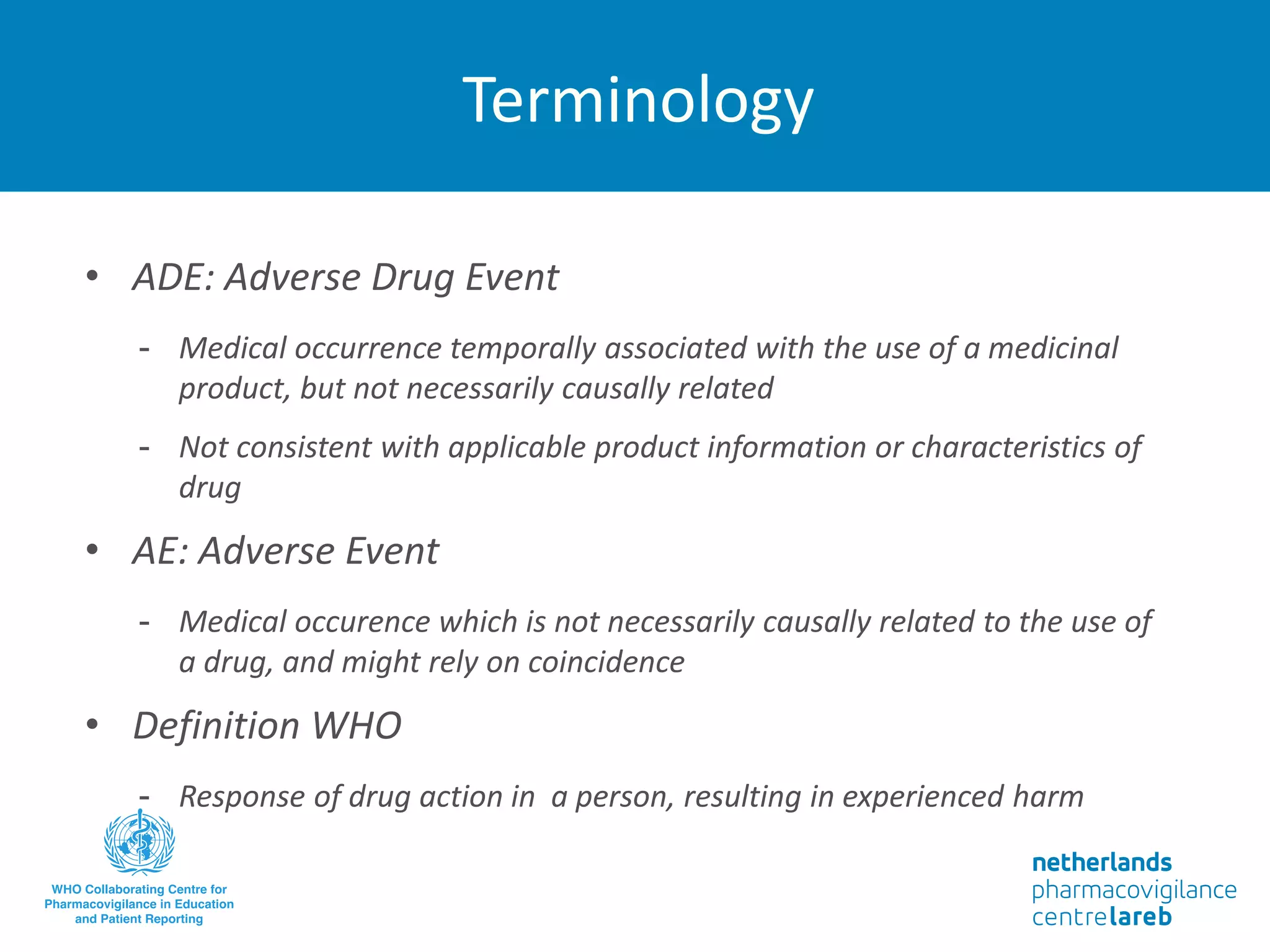 Terminology
• ADE: Adverse Drug Event
- Medical occurrence temporally associated with the use of a medicinal
product, but not necessarily causally related
- Not consistent with applicable product information or characteristics of
drug
• AE: Adverse Event
- Medical occurence which is not necessarily causally related to the use of
a drug, and might rely on coincidence
• Definition WHO
- Response of drug action in a person, resulting in experienced harm
 