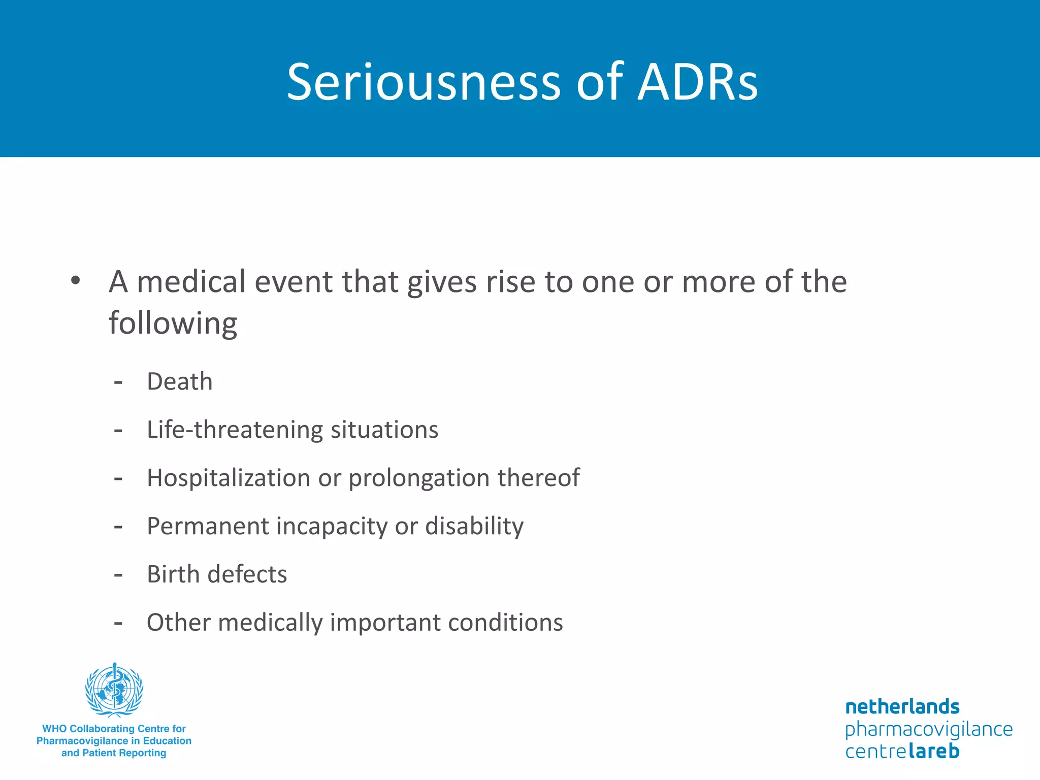 Seriousness of ADRs
• A medical event that gives rise to one or more of the
following
- Death
- Life-threatening situations
- Hospitalization or prolongation thereof
- Permanent incapacity or disability
- Birth defects
- Other medically important conditions
 