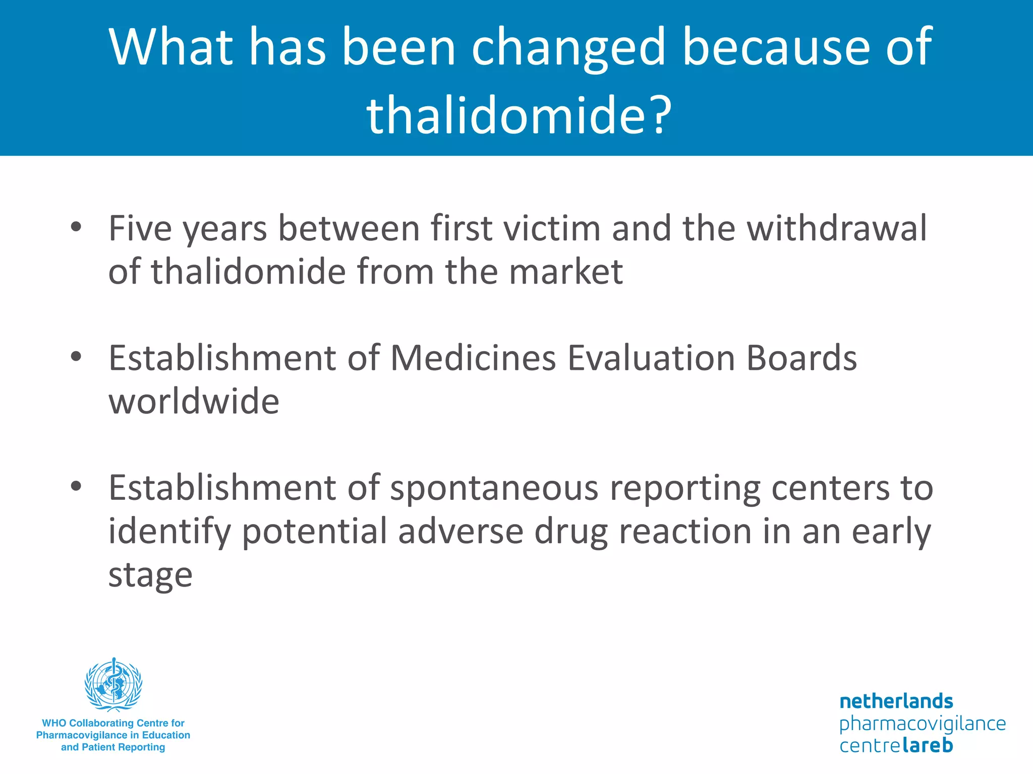What has been changed because of
thalidomide?
• Five years between first victim and the withdrawal
of thalidomide from the market
• Establishment of Medicines Evaluation Boards
worldwide
• Establishment of spontaneous reporting centers to
identify potential adverse drug reaction in an early
stage
 