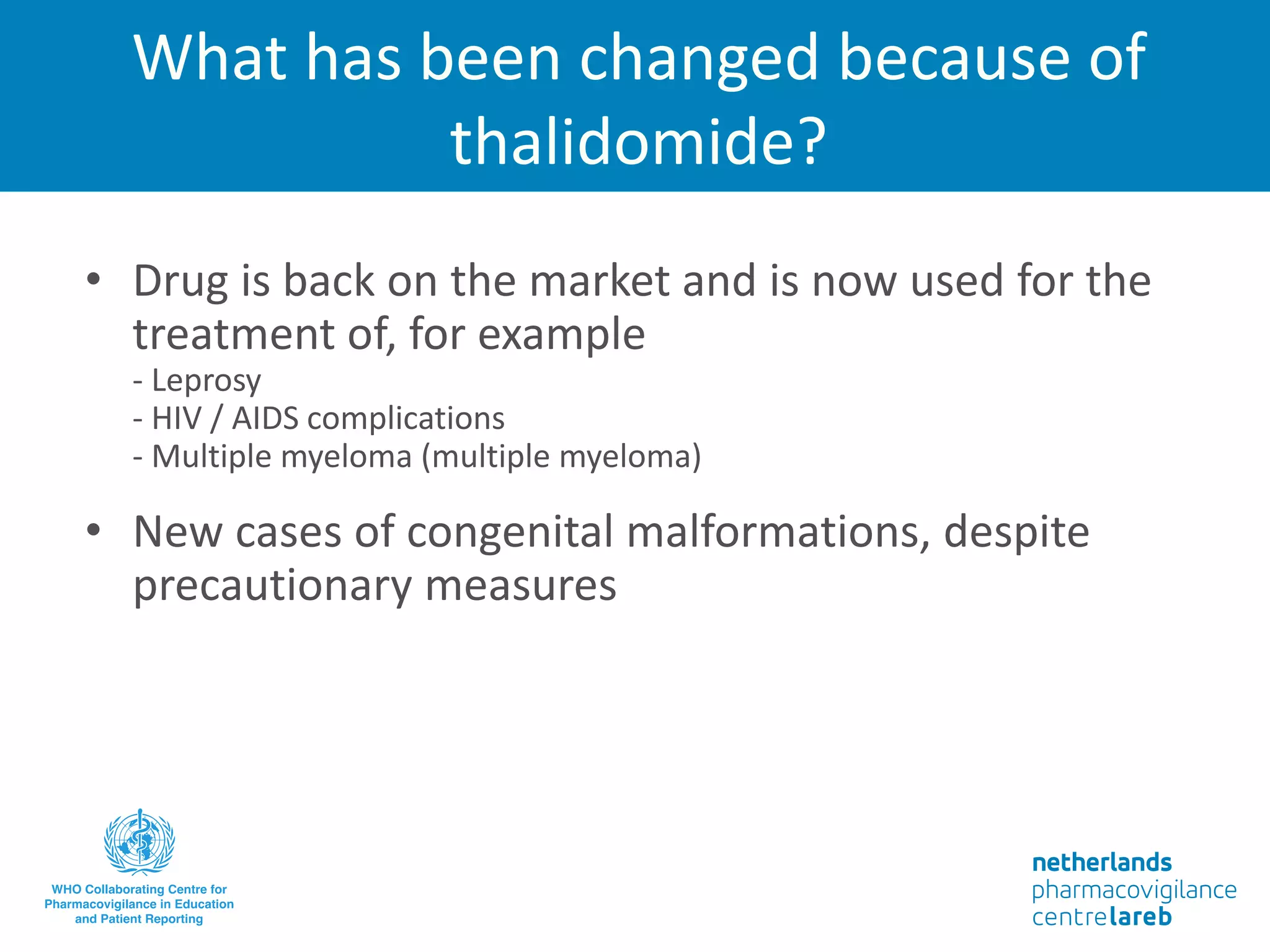 What has been changed because of
thalidomide?
• Drug is back on the market and is now used for the
treatment of, for example
- Leprosy
- HIV / AIDS complications
- Multiple myeloma (multiple myeloma)
• New cases of congenital malformations, despite
precautionary measures
 