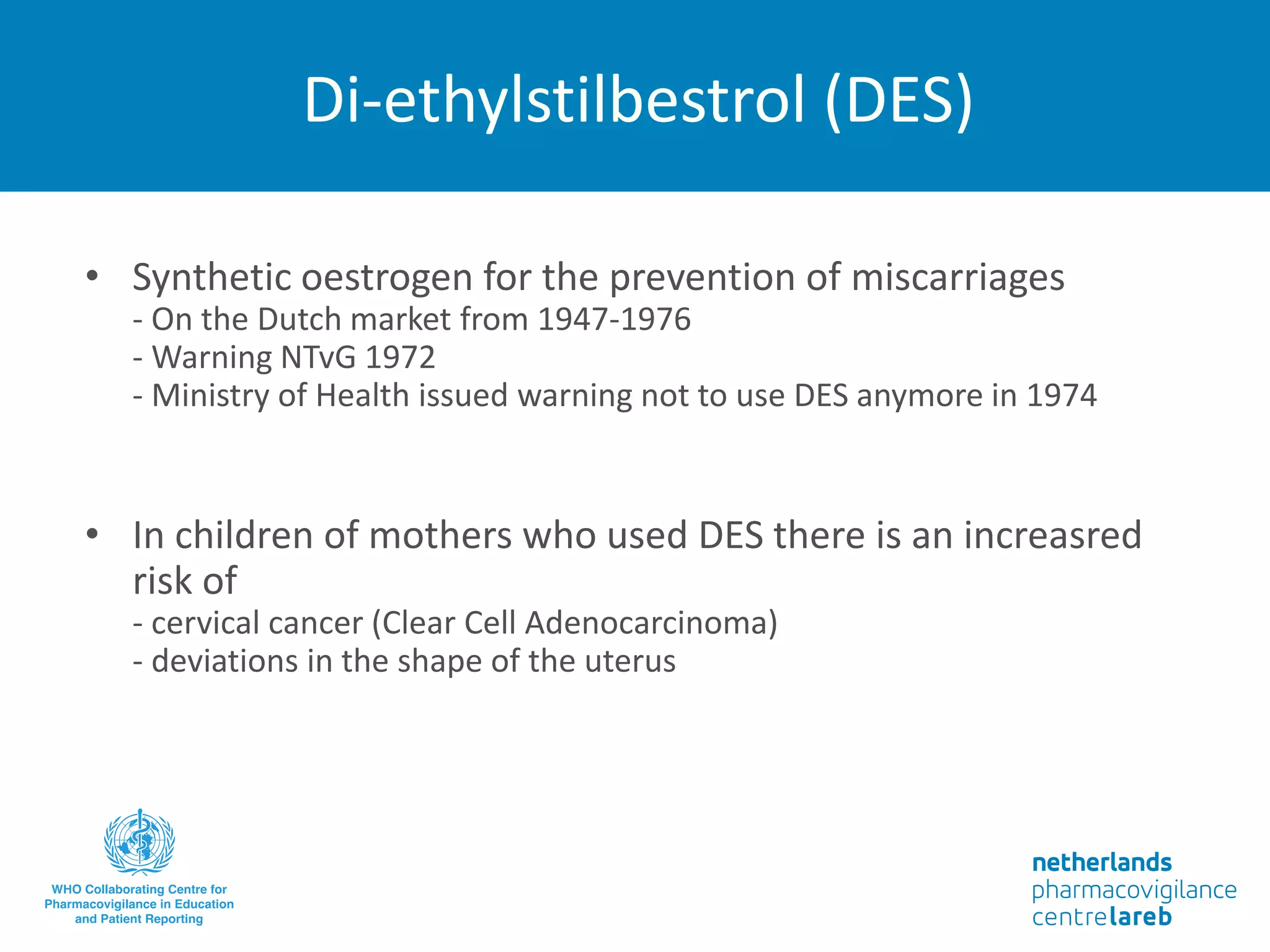 Di-ethylstilbestrol (DES)
• Synthetic oestrogen for the prevention of miscarriages
- On the Dutch market from 1947-1976
- Warning NTvG 1972
- Ministry of Health issued warning not to use DES anymore in 1974
• In children of mothers who used DES there is an increasred
risk of
- cervical cancer (Clear Cell Adenocarcinoma)
- deviations in the shape of the uterus
 