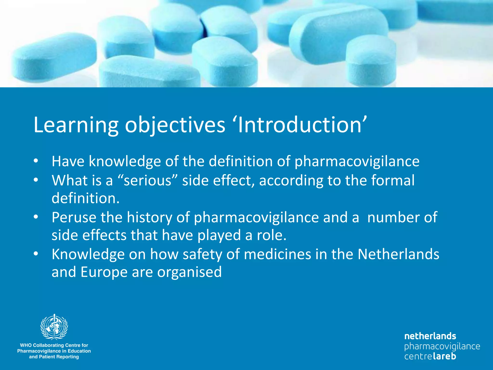 • Have knowledge of the definition of pharmacovigilance
• What is a “serious” side effect, according to the formal
definition.
• Peruse the history of pharmacovigilance and a number of
side effects that have played a role.
• Knowledge on how safety of medicines in the Netherlands
and Europe are organised
Learning objectives ‘Introduction’
 