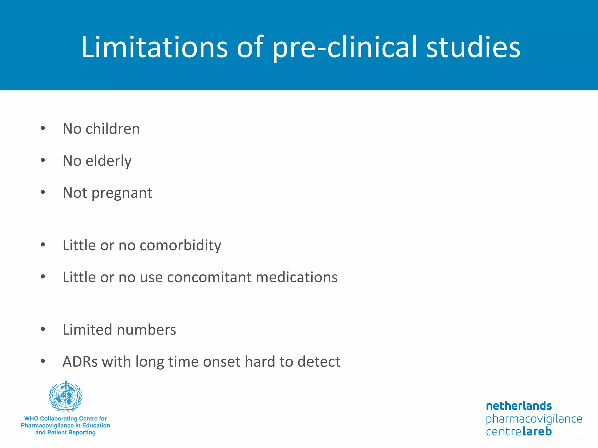 Limitations of pre-clinical studies
• No children
• No elderly
• Not pregnant
• Little or no comorbidity
• Little or no use concomitant medications
• Limited numbers
• ADRs with long time onset hard to detect
 