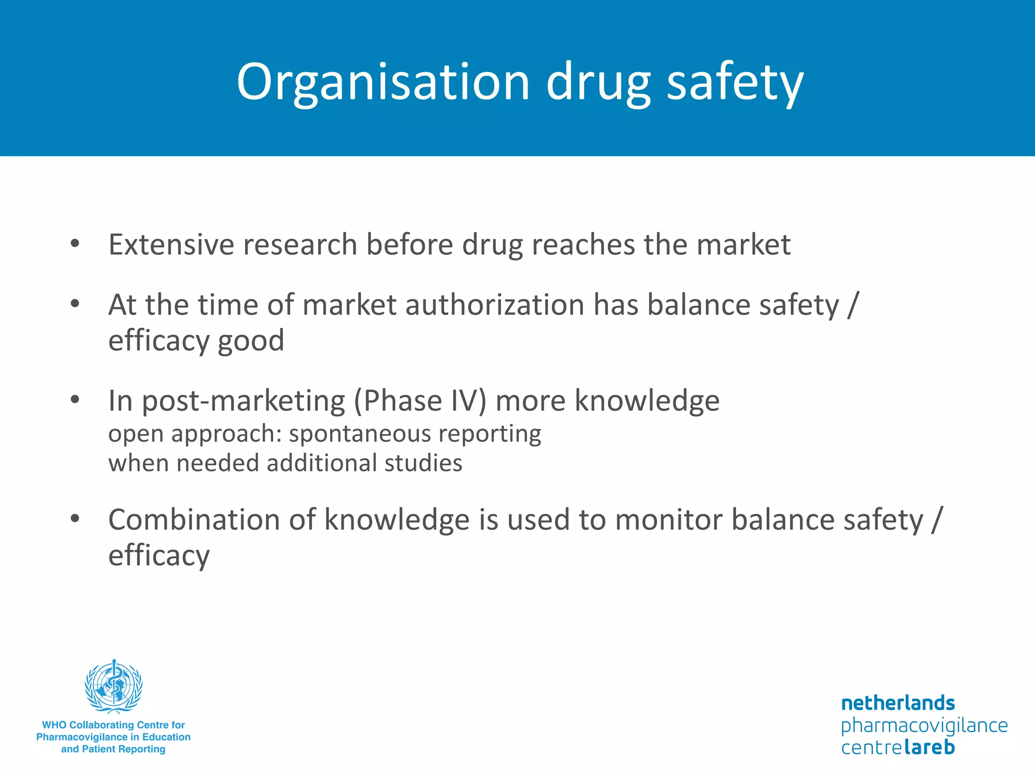 Organisation drug safety
• Extensive research before drug reaches the market
• At the time of market authorization has balance safety /
efficacy good
• In post-marketing (Phase IV) more knowledge
open approach: spontaneous reporting
when needed additional studies
• Combination of knowledge is used to monitor balance safety /
efficacy
 