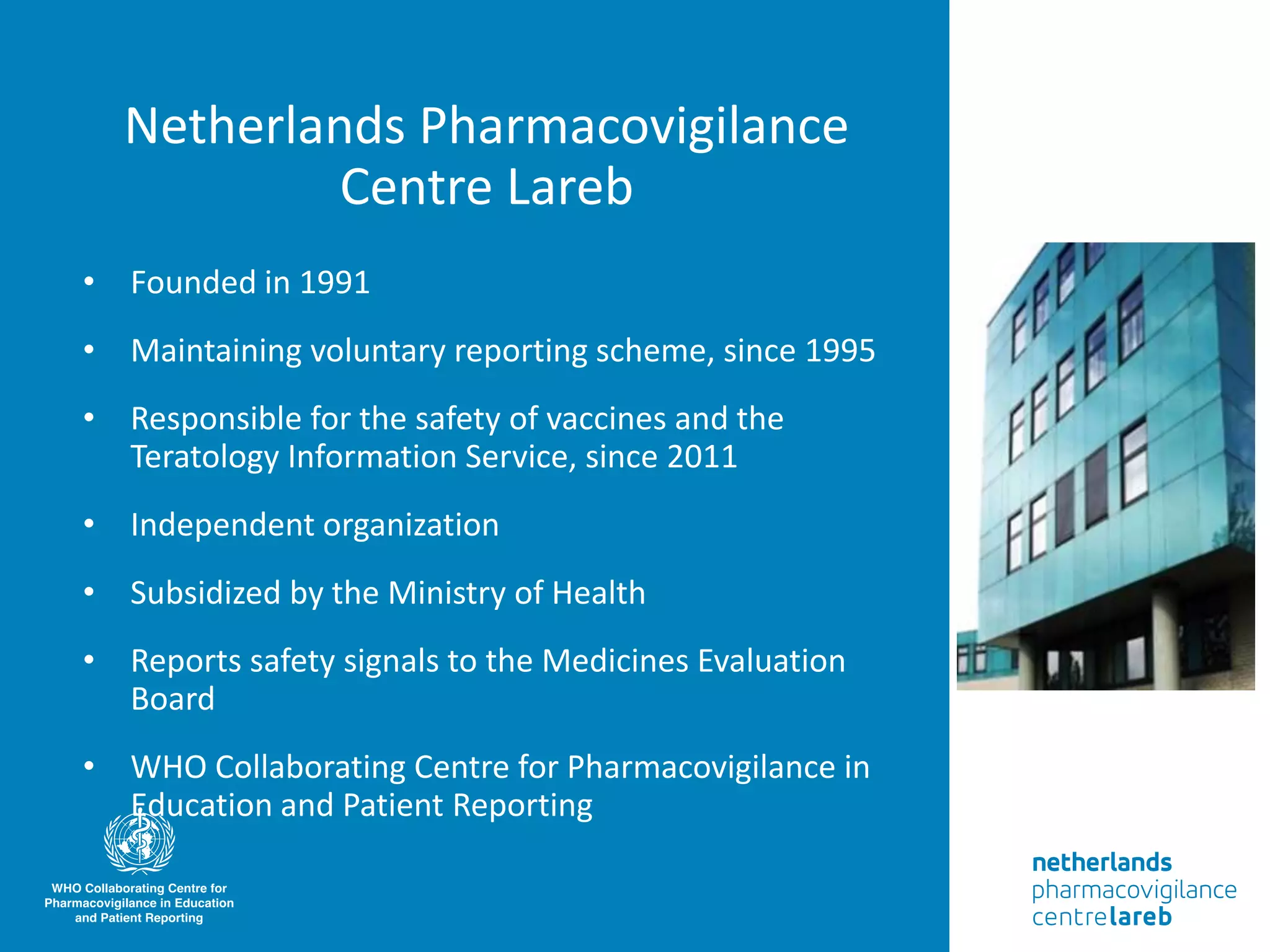 • Founded in 1991
• Maintaining voluntary reporting scheme, since 1995
• Responsible for the safety of vaccines and the
Teratology Information Service, since 2011
• Independent organization
• Subsidized by the Ministry of Health
• Reports safety signals to the Medicines Evaluation
Board
• WHO Collaborating Centre for Pharmacovigilance in
Education and Patient Reporting
Netherlands Pharmacovigilance
Centre Lareb
 