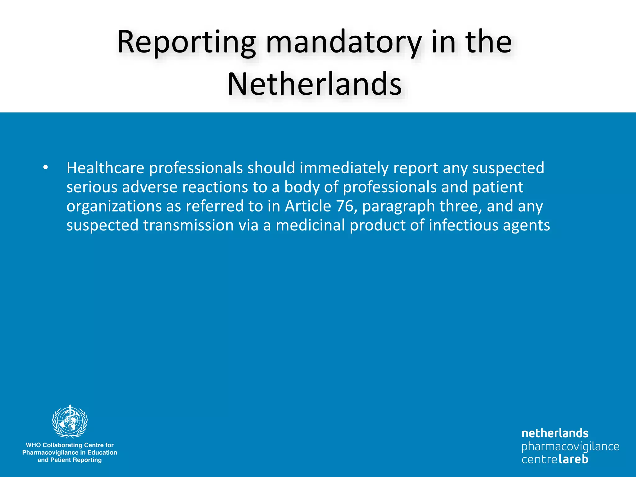 • Healthcare professionals should immediately report any suspected
serious adverse reactions to a body of professionals and patient
organizations as referred to in Article 76, paragraph three, and any
suspected transmission via a medicinal product of infectious agents
Reporting mandatory in the
Netherlands
 