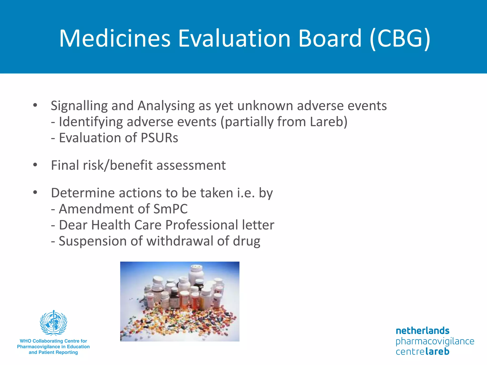 Medicines Evaluation Board (CBG)
• Signalling and Analysing as yet unknown adverse events
- Identifying adverse events (partially from Lareb)
- Evaluation of PSURs
• Final risk/benefit assessment
• Determine actions to be taken i.e. by
- Amendment of SmPC
- Dear Health Care Professional letter
- Suspension of withdrawal of drug
 