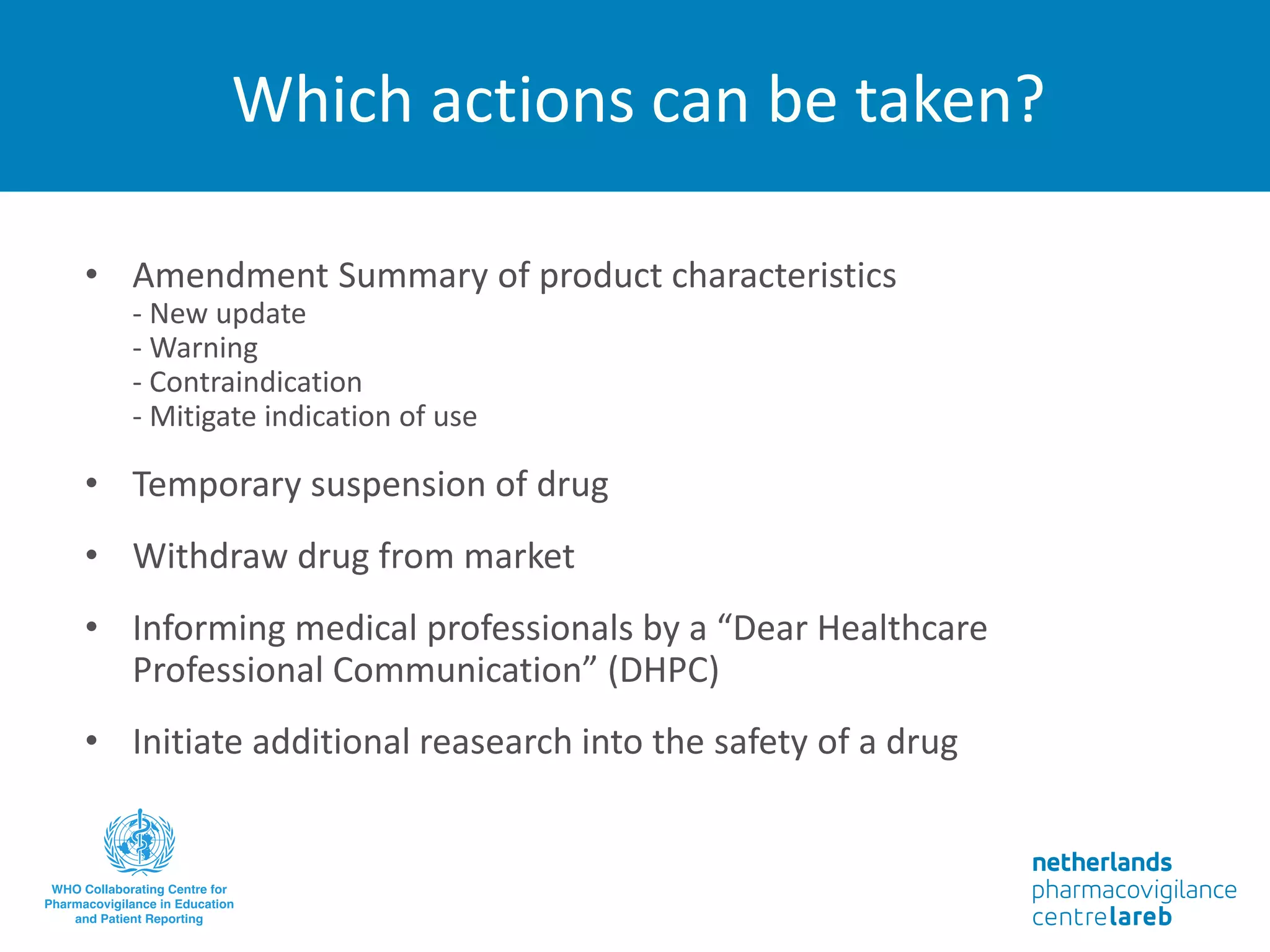 Which actions can be taken?
• Amendment Summary of product characteristics
- New update
- Warning
- Contraindication
- Mitigate indication of use
• Temporary suspension of drug
• Withdraw drug from market
• Informing medical professionals by a “Dear Healthcare
Professional Communication” (DHPC)
• Initiate additional reasearch into the safety of a drug
 