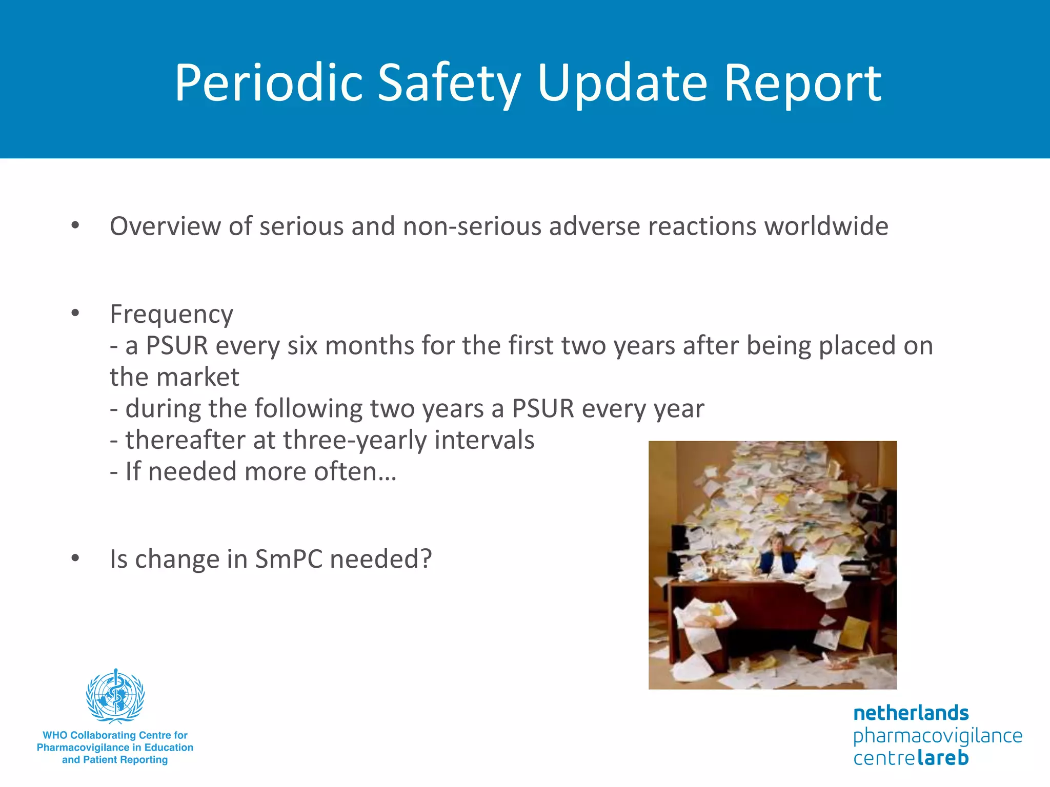 Periodic Safety Update Report
• Overview of serious and non-serious adverse reactions worldwide
• Frequency
- a PSUR every six months for the first two years after being placed on
the market
- during the following two years a PSUR every year
- thereafter at three-yearly intervals
- If needed more often…
• Is change in SmPC needed?
 