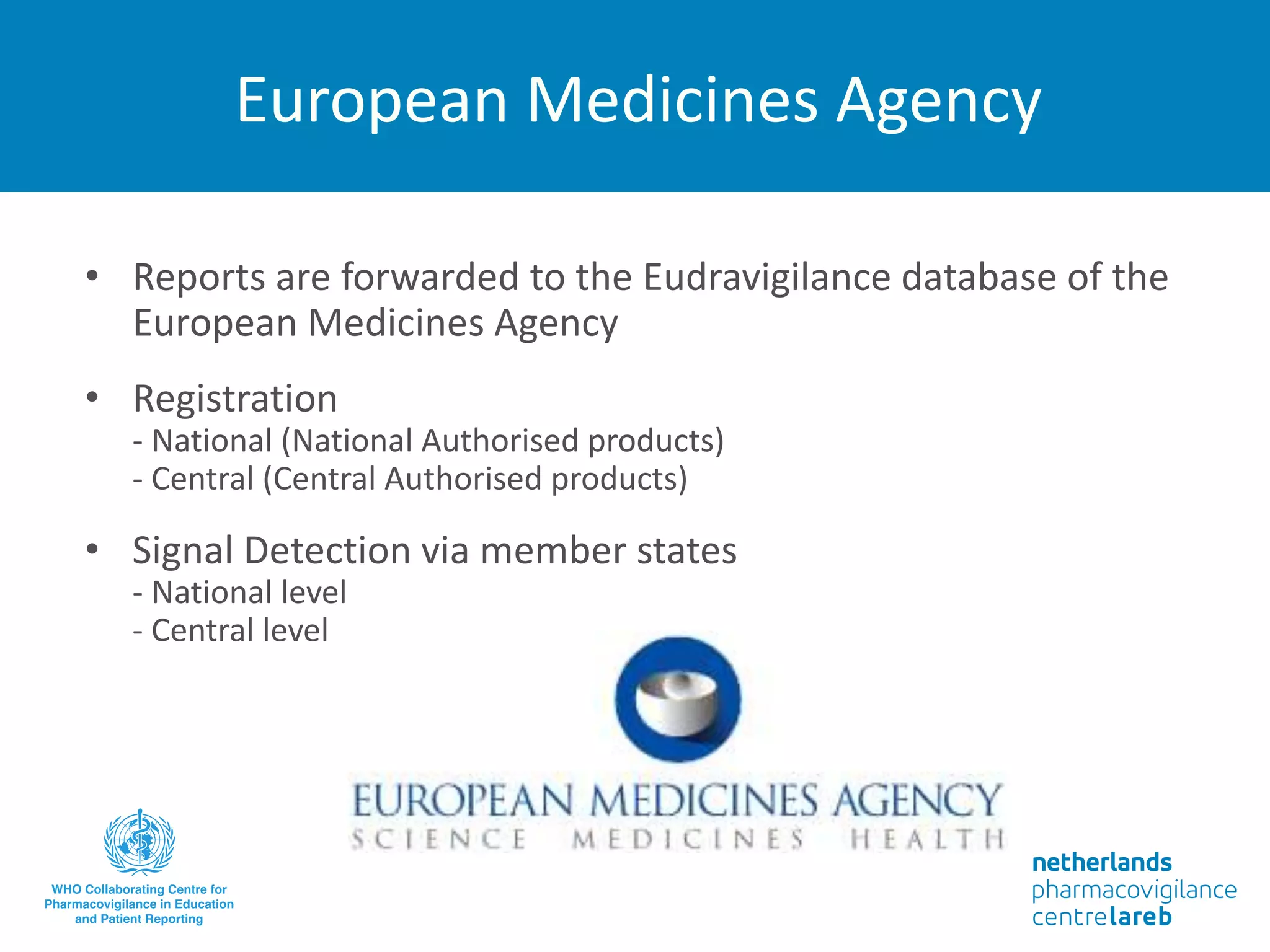 European Medicines Agency
• Reports are forwarded to the Eudravigilance database of the
European Medicines Agency
• Registration
- National (National Authorised products)
- Central (Central Authorised products)
• Signal Detection via member states
- National level
- Central level
 