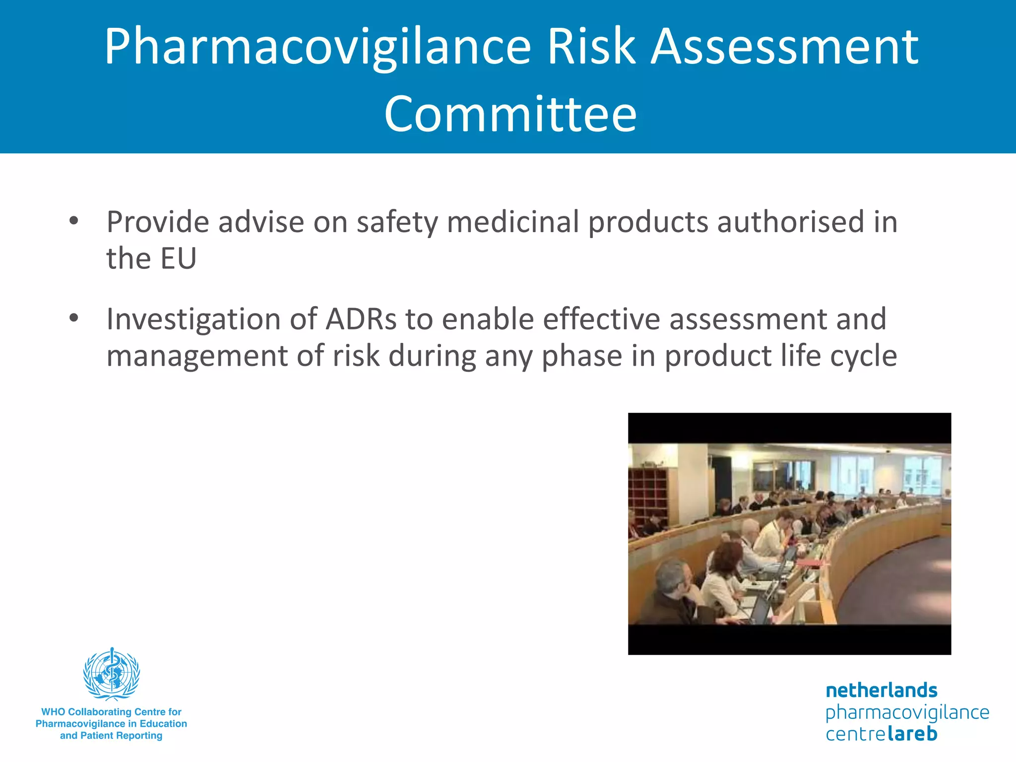 Pharmacovigilance Risk Assessment
Committee
• Provide advise on safety medicinal products authorised in
the EU
• Investigation of ADRs to enable effective assessment and
management of risk during any phase in product life cycle
 