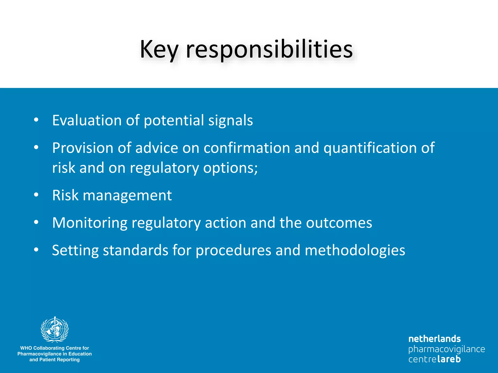 • Evaluation of potential signals
• Provision of advice on confirmation and quantification of
risk and on regulatory options;
• Risk management
• Monitoring regulatory action and the outcomes
• Setting standards for procedures and methodologies
Key responsibilities
 