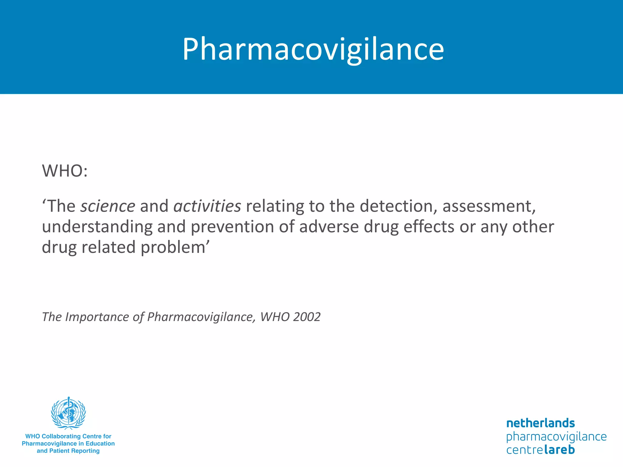 Pharmacovigilance
WHO:
‘The science and activities relating to the detection, assessment,
understanding and prevention of adverse drug effects or any other
drug related problem’
The Importance of Pharmacovigilance, WHO 2002
 
