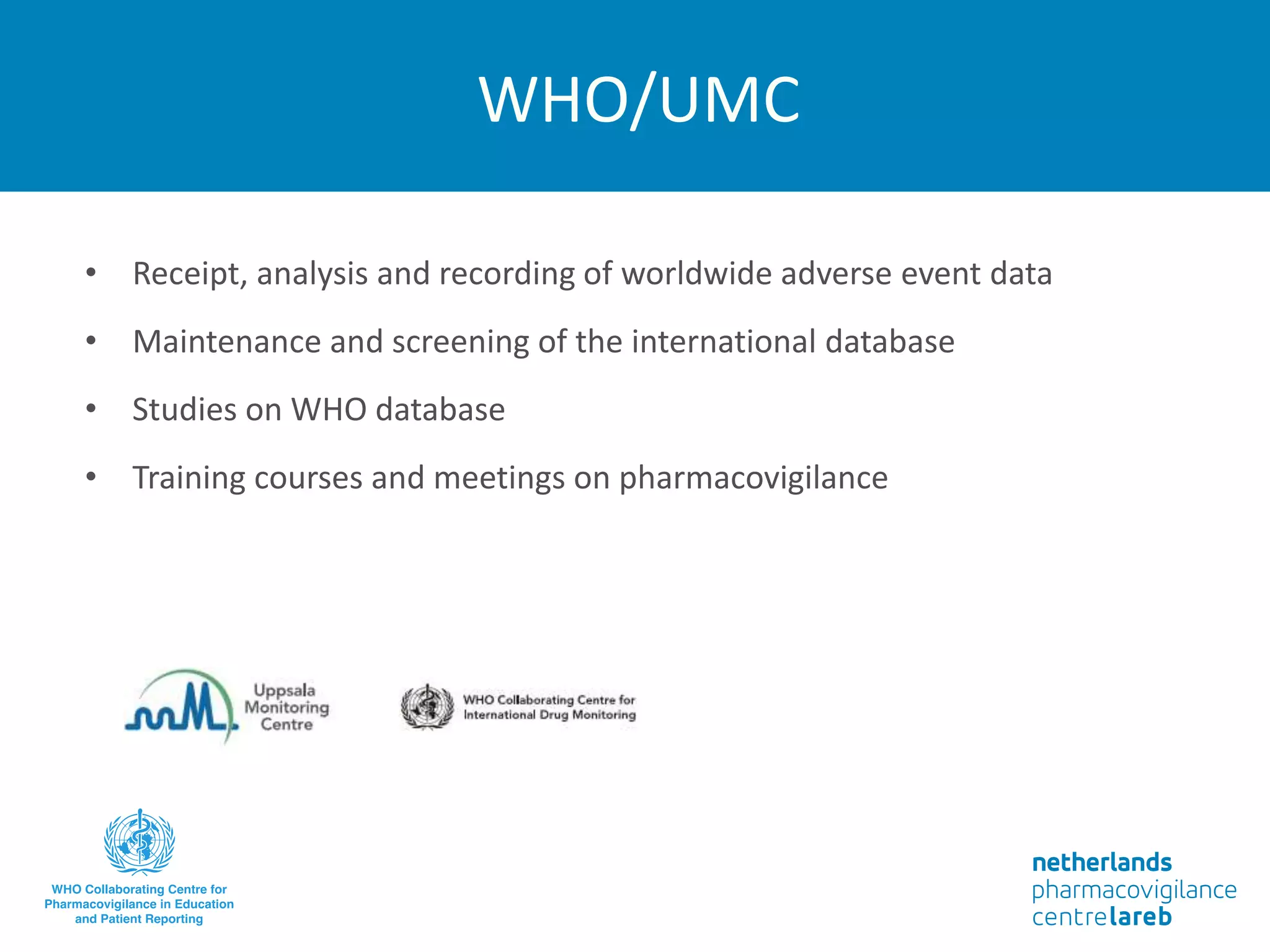 WHO/UMC
• Receipt, analysis and recording of worldwide adverse event data
• Maintenance and screening of the international database
• Studies on WHO database
• Training courses and meetings on pharmacovigilance
 