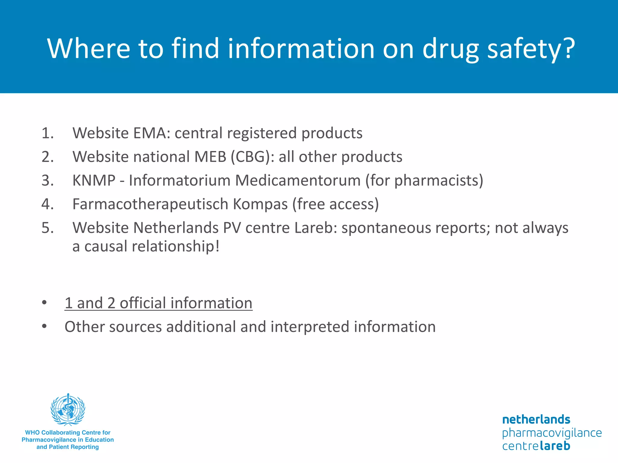 Where to find information on drug safety?
1. Website EMA: central registered products
2. Website national MEB (CBG): all other products
3. KNMP - Informatorium Medicamentorum (for pharmacists)
4. Farmacotherapeutisch Kompas (free access)
5. Website Netherlands PV centre Lareb: spontaneous reports; not always
a causal relationship!
• 1 and 2 official information
• Other sources additional and interpreted information
 