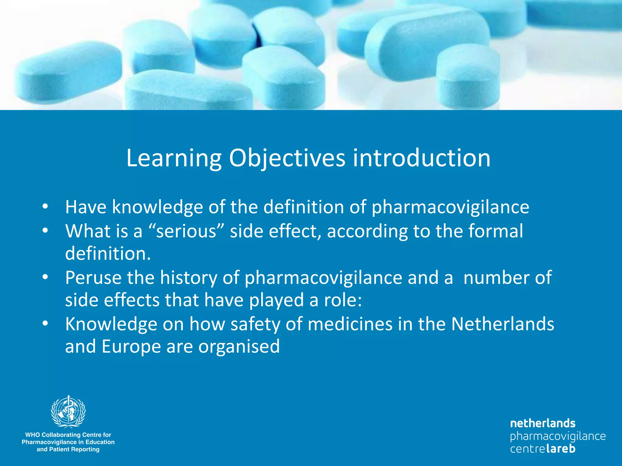 • Have knowledge of the definition of pharmacovigilance
• What is a “serious” side effect, according to the formal
definition.
• Peruse the history of pharmacovigilance and a number of
side effects that have played a role:
• Knowledge on how safety of medicines in the Netherlands
and Europe are organised
Learning Objectives introduction
 