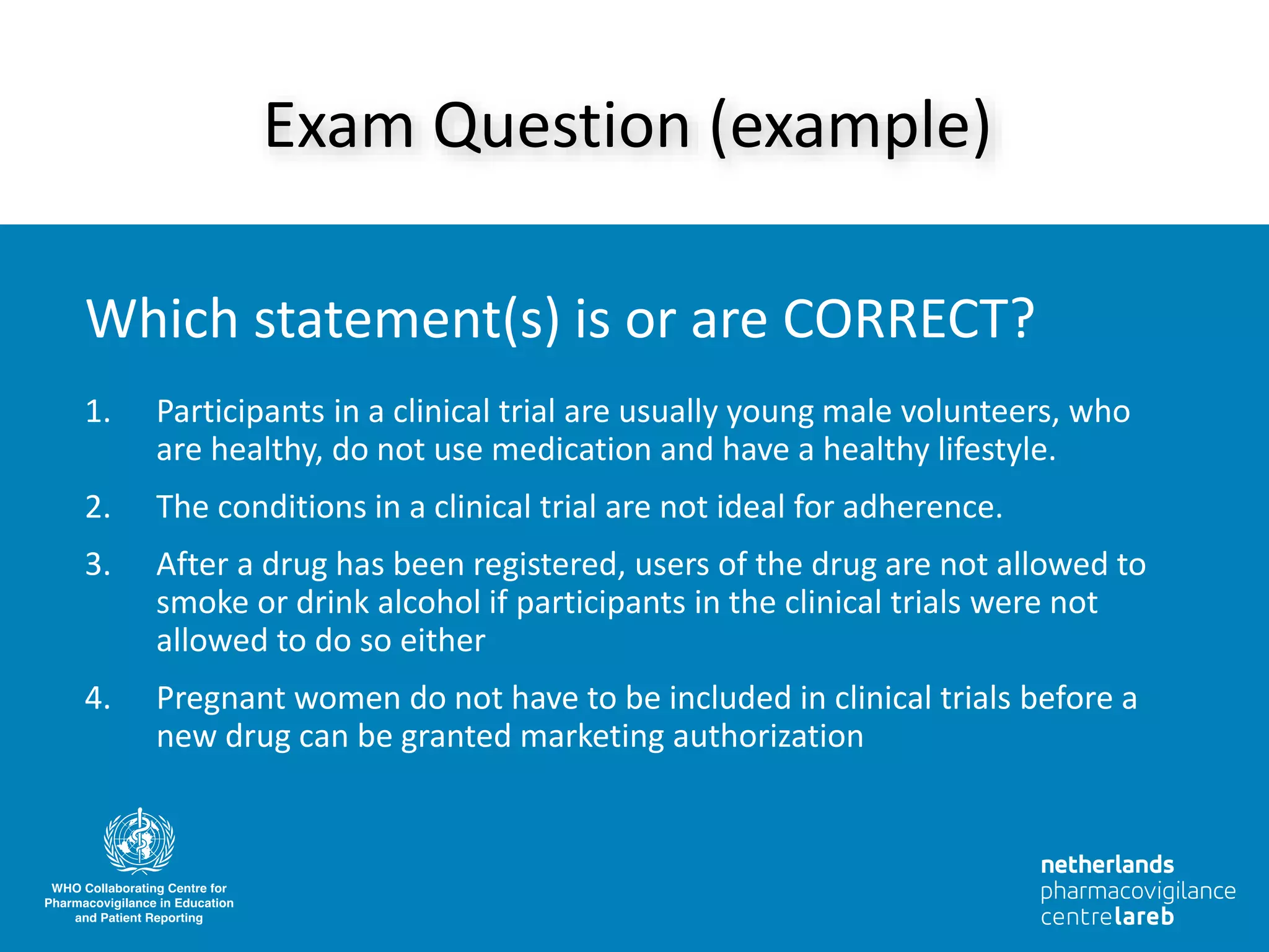1. Participants in a clinical trial are usually young male volunteers, who
are healthy, do not use medication and have a healthy lifestyle.
2. The conditions in a clinical trial are not ideal for adherence.
3. After a drug has been registered, users of the drug are not allowed to
smoke or drink alcohol if participants in the clinical trials were not
allowed to do so either
4. Pregnant women do not have to be included in clinical trials before a
new drug can be granted marketing authorization
Exam Question (example)
Which statement(s) is or are CORRECT?
 