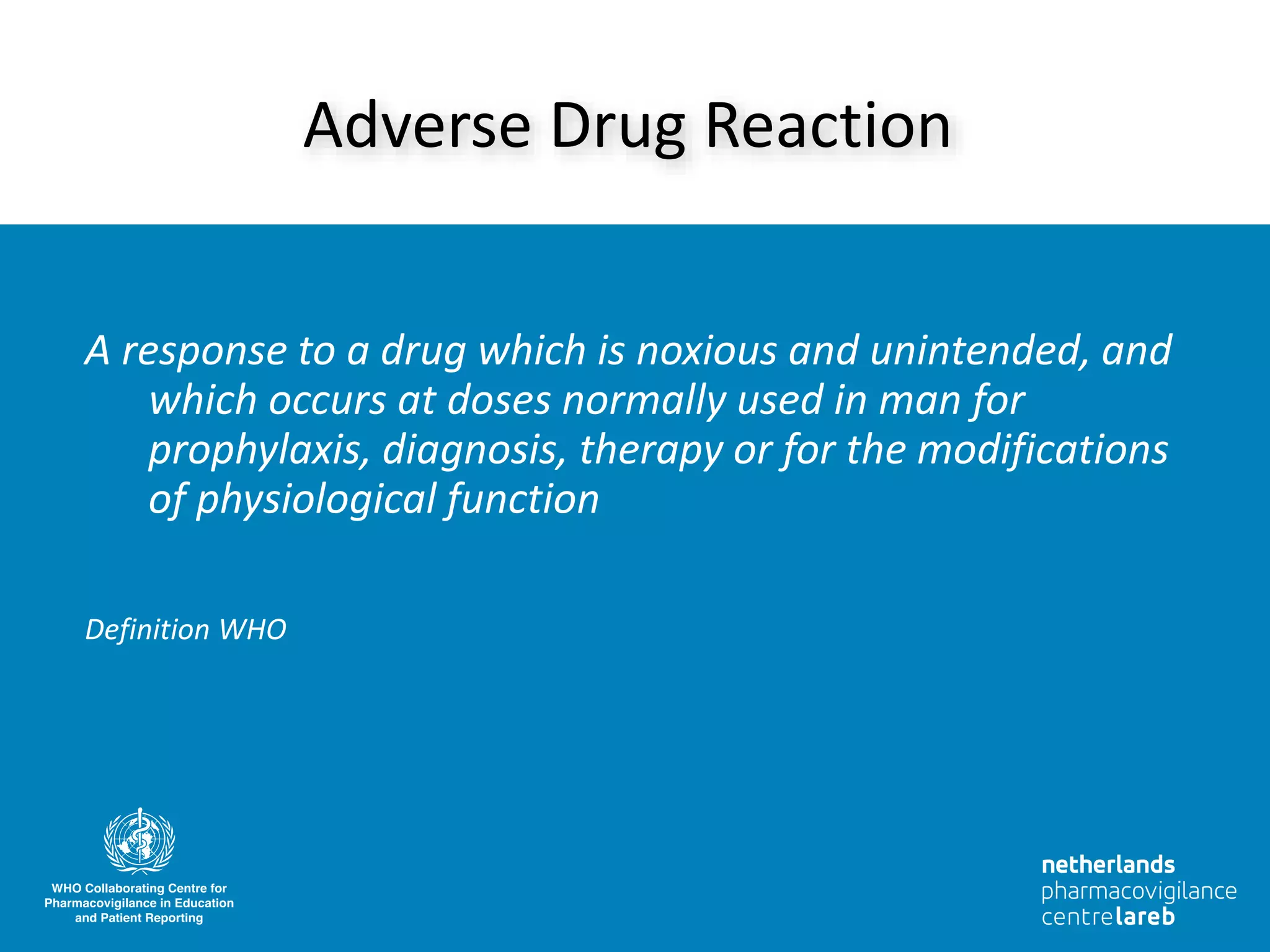A response to a drug which is noxious and unintended, and
which occurs at doses normally used in man for
prophylaxis, diagnosis, therapy or for the modifications
of physiological function
Definition WHO
Adverse Drug Reaction
 