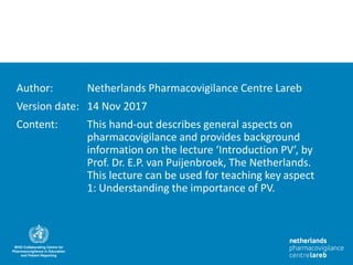 Author: Netherlands Pharmacovigilance Centre Lareb
Version date: 14 Nov 2017
Content: This hand-out describes general aspects on
pharmacovigilance and provides background
information on the lecture ‘Introduction PV’, by
Prof. Dr. E.P. van Puijenbroek, The Netherlands.
This lecture can be used for teaching key aspect
1: Understanding the importance of PV.
 