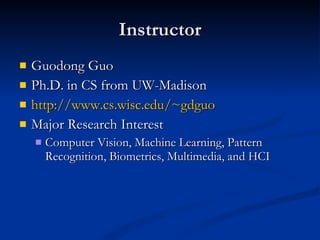 Instructor Guodong Guo Ph.D. in CS from UW-Madison http://www.cs.wisc.edu/~gdguo Major Research Interest Computer Vision, Machine Learning, Pattern Recognition, Biometrics, Multimedia, and HCI 
