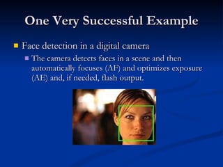 One Very Successful Example Face detection in a digital camera The camera detects faces in a scene and then automatically focuses (AF) and optimizes exposure (AE) and, if needed, flash output.  