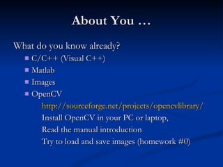About You … What do you know already? C/C++ (Visual C++) Matlab Images OpenCV http://sourceforge.net/projects/opencvlibrary/ Install OpenCV in your PC or laptop,  Read the manual introduction Try to load and save images (homework #0) 