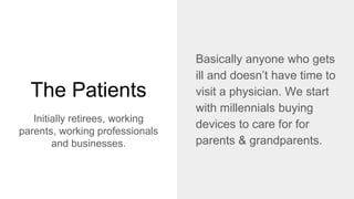 The Patients
Initially retirees, working
parents, working professionals
and businesses.
Basically anyone who gets
ill and doesn’t have time to
visit a physician. We start
with millennials buying
devices to care for for
parents & grandparents.
 