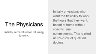 The Physicians
Initially semi-retired or returning
to work.
Initially physicians who
want the flexibility to work
the hours that they want,
based at home without
specific time
commitments. This is cited
as 5%-12% of qualified
doctors.
 