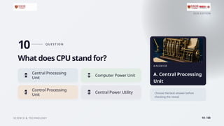 2026 EDITION
SCIENCE & TECHNOLOGY 10 / 50
10 Q U E S T I O N
What does CPU stand for?
Central Processing
A
Unit
B Computer Power Unit
Control Processing
C
Unit
D Central Power Utility
A N S W E R
A. Central Processing
Unit
Choose the best answer before
checking the reveal.
 