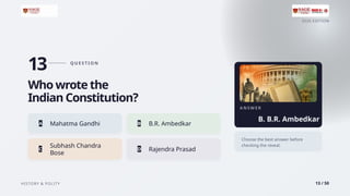 2026 EDITION
HISTORY & POLITY 13 / 50
13 Q U E S T I O N
Who wrote the
Indian Constitution?
A Mahatma Gandhi B B.R. Ambedkar
Subhash Chandra
C
Bose
D Rajendra Prasad
A N S W E R
B. B.R. Ambedkar
Choose the best answer before
checking the reveal.
 