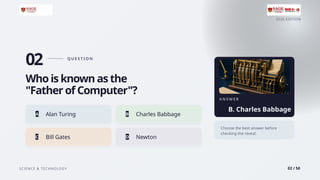 2026 EDITION
SCIENCE & TECHNOLOGY 02 / 50
02 Q U E S T I O N
Who is known as the
"Father of Computer"?
A Alan Turing B Charles Babbage
C Bill Gates D Newton
A N S W E R
B. Charles Babbage
Choose the best answer before
checking the reveal.
 